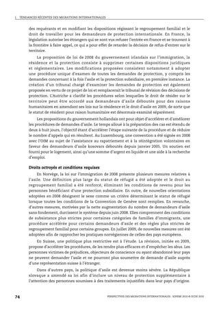 I.   TENDANCES RÉCENTES DES MIGRATIONS INTERNATIONALES



          des requérants et en modifiant les dispositions régissant le regroupement familial et le
          droit de travailler pour les demandeurs de protection internationale. En France, la
          législation autorise les étrangers qui se sont vus refuser l’entrée en France et se trouvant à
          la frontière à faire appel, ce qui a pour effet de retarder la décision de refus d’entrer sur le
          territoire.
              La proposition de loi de 2008 du gouvernement irlandais sur l’immigration, la
          résidence et la protection consiste à supprimer certaines dispositions juridiques
          et réglementaires. Les modifications proposées consistent notamment à adopter
          une procédure unique d’examen de toutes les demandes de protection, y compris les
          demandes concernant à la fois l’asile et la protection subsidiaire, en première instance. La
          création d’un tribunal chargé d’examiner les demandes de protection est également
          proposée en vertu de ce projet de loi et remplacerait le tribunal de révision des décisions de
          protection. L’Autriche a clarifié les procédures selon lesquelles le droit de résider sur le
          territoire peut être accordé aux demandeurs d’asile déboutés pour des raisons
          humanitaires en amendant ses lois sur la résidence et le droit d’asile en 2009, de sorte que
          le statut de résident pour raison humanitaire est désormais examiné séparément.
               Les propositions du gouvernement hollandais ont pour objet d’accélérer et d’améliorer
          les procédures de demandes d’asile. Le temps alloué à la préparation des cas est étendu de
          deux à huit jours, l’objectif étant d’accélérer l’étape suivante de la procédure et de réduire
          le nombre d’appels qui en résultent. Au Luxembourg, une convention a été signée en 2008
          avec l’OIM au sujet de l’assistance au rapatriement et à la réintégration volontaires en
          faveur des demandeurs d’asile kosovars déboutés depuis janvier 2005. Un soutien est
          fourni pour le logement, ainsi qu’une somme d’argent en liquide et une aide à la recherche
          d’emploi.

          Droits octroyés et conditions requises
               En Norvège, la loi sur l’immigration de 2008 présente plusieurs mesures relatives à
          l’asile. Une définition plus large du statut de réfugié a été adoptée et le droit au
          regroupement familial a été renforcé, éliminant les conditions de revenu pour les
          personnes bénéficiant d’une protection subsidiaire. En outre, de nouvelles orientations
          adoptées en 2008 désignent le sexe comme un critère déterminant le statut de réfugié
          lorsque toutes les conditions de la Convention de Genève sont remplies. En revanche,
          d’autres mesures, motivées par la nette augmentation du nombre de demandeurs d’asile
          sans fondement, durcissent le système depuis juin 2008. Elles comprennent des conditions
          de subsistance plus strictes pour certaines catégories de familles d’immigrants, une
          procédure accélérée pour certains demandeurs d’asile et des règles plus strictes de
          regroupement familial pour certains groupes. En juillet 2009, de nouvelles mesures ont été
          adoptées afin de rapprocher les pratiques norvégiennes de celles des pays européens.
              En Suisse, une politique plus restrictive est à l’étude. La révision, initiée en 2009,
          propose d’accélérer les procédures, de les rendre plus efficaces et d’empêcher les abus. Les
          personnes victimes de préjudices, objecteurs de conscience ou ayant abandonné leur pays
          ne peuvent demander l’asile et ne pourront plus soumettre de demande d’asile auprès
          d’une représentation suisse à l’étranger.
               Dans d’autres pays, la politique d’asile est devenue moins sévère. La République
          slovaque a amendé sa loi afin d’inclure un niveau de protection supplémentaire à
          l’attention des personnes soumises à des traitements injustifiés dans leur pays d’origine.



74                                                       PERSPECTIVES DES MIGRATIONS INTERNATIONALES : SOPEMI 2010 © OCDE 2010
 
