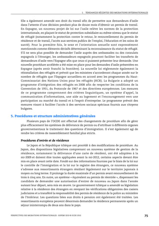 I.   TENDANCES RÉCENTES DES MIGRATIONS INTERNATIONALES



         Elle a également amendé son droit du travail afin de permettre aux demandeurs d’asile
         dans l’attente d’une décision pendant plus de douze mois d’obtenir un permis de travail.
         En Espagne, un nouveau projet de loi sur l’asile relève les normes de la protection
         internationale, en plaçant le statut de protection subsidiaire au même niveau que le statut
         de réfugié (notamment la protection contre le retour, le renouvellement du permis de
         résidence et de travail, l’accès aux services publics de l’emploi, l’éducation et les soins de
         santé). Pour la première fois, le sexe et l’orientation sexuelle sont expressément
         mentionnés comme éléments décisifs déterminant la reconnaissance du statut de réfugié.
         S’il ne sera plus possible de demander l’asile auprès des ambassades ou des consulats
         espagnols à l’étranger, les ambassadeurs espagnols pourront faciliter les transferts de
         demandeurs d’asile vers l’Espagne afin que ceux-ci puissent présenter leur demande. Une
         nouvelle procédure accélérée a été mise en place pour les demandes d’asile présentées en
         Espagne (après avoir franchi la frontière). La nouvelle loi réglemente également la
         réinstallation des réfugiés et prévoit que les ministres s’accorderont chaque année sur le
         nombre de réfugiés que l’Espagne accueillera en accord avec les programmes du Haut-
         Commissariat des Nations Unies pour les réfugiés (HCR). La Bulgarie a adopté un
         programme d’intégration des réfugiés en 2008 afin de respecter les conditions de la
         Convention de 1951, du Protocole de 1967 et des directives européennes. Les mesures
         de ce programme comprennent des critères linguistiques, un système d’appel, la
         communication d’informations, une aide au logement et l’encouragement vers une
         participation au marché du travail et à l’esprit d’entreprise. Le programme prévoit des
         mesures visant à faciliter l’accès à des services sociaux spéciaux fournis aux citoyens
         bulgares.

5. Procédures et structure administratives générales
             Plusieurs pays de l’OCDE ont effectué des changements de procédure afin de gérer
         plus efficacement les systèmes de délivrance de permis ou d’attribuer à différents organes
         gouvernementaux le traitement des questions d’immigration. Il s’est également agi de
         rendre les critères de rassemblement familial plus stricts.

         Procédures d’entrée et de résidence
             Le Japon et la République tchèque ont procédé à des modifications de procédure. Au
         Japon, des dispositions législatives comprenant un nouveau système de gestion de la
         résidence, notamment la délivrance d’une carte de résident, ont été adoptées à la
         mi-2009 et doivent être toutes appliquées avant la mi-2012, certains aspects devant être
         mis en place avant cette date. Fondé sur des informations fournies par le biais de la loi sur
         le contrôle de l’immigration et la loi sur le registre des étrangers, ce nouveau système
         s’adresse aux ressortissants étrangers résidant légalement sur le territoire japonais à
         moyen ou long terme. Il prolonge la durée maximale d’un permis avant renouvellement de
         trois à cinq ans. En outre, un système « équivalent au permis de réentrée », dispensant les
         candidats de demander une autorisation d’entrer de nouveau au Japon dans l’année
         suivant leur départ, sera mis en œuvre. Le gouvernement tchèque a amendé sa législation
         relative à la résidence des étrangers en revoyant les vérifications obligatoires des casiers
         judiciaires et a transféré la responsabilité des permis de résidence de la police au ministère
         de l’Intérieur. Les questions liées aux droits à pension ont également été traitées. Les
         ressortissants européens peuvent désormais demander la résidence permanente après un
         séjour ininterrompu de deux ans dans le pays.


PERSPECTIVES DES MIGRATIONS INTERNATIONALES : SOPEMI 2010 © OCDE 2010                                                      75
 