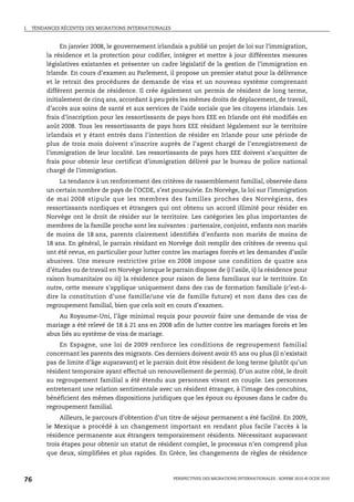 I.   TENDANCES RÉCENTES DES MIGRATIONS INTERNATIONALES



               En janvier 2008, le gouvernement irlandais a publié un projet de loi sur l’immigration,
          la résidence et la protection pour codifier, intégrer et mettre à jour différentes mesures
          législatives existantes et présenter un cadre législatif de la gestion de l’immigration en
          Irlande. En cours d’examen au Parlement, il propose un premier statut pour la délivrance
          et le retrait des procédures de demande de visa et un nouveau système comprenant
          différent permis de résidence. Il crée également un permis de résident de long terme,
          initialement de cinq ans, accordant à peu près les mêmes droits de déplacement, de travail,
          d’accès aux soins de santé et aux services de l’aide sociale que les citoyens irlandais. Les
          frais d’inscription pour les ressortissants de pays hors EEE en Irlande ont été modifiés en
          août 2008. Tous les ressortissants de pays hors EEE résidant légalement sur le territoire
          irlandais et y étant entrés dans l’intention de résider en Irlande pour une période de
          plus de trois mois doivent s’inscrire auprès de l’agent chargé de l’enregistrement de
          l’immigration de leur localité. Les ressortissants de pays hors EEE doivent s’acquitter de
          frais pour obtenir leur certificat d’immigration délivré par le bureau de police national
          chargé de l’immigration.
               La tendance à un renforcement des critères de rassemblement familial, observée dans
          un certain nombre de pays de l’OCDE, s’est poursuivie. En Norvège, la loi sur l’immigration
          de mai 2008 stipule que les membres des familles proches des Norvégiens, des
          ressortissants nordiques et étrangers qui ont obtenu un accord illimité pour résider en
          Norvège ont le droit de résider sur le territoire. Les catégories les plus importantes de
          membres de la famille proche sont les suivantes : partenaire, conjoint, enfants non mariés
          de moins de 18 ans, parents clairement identifiés d’enfants non mariés de moins de
          18 ans. En général, le parrain résidant en Norvège doit remplir des critères de revenu qui
          ont été revus, en particulier pour lutter contre les mariages forcés et les demandes d’asile
          abusives. Une mesure restrictive prise en 2008 impose une condition de quatre ans
          d’études ou de travail en Norvège lorsque le parrain dispose de i) l’asile, ii) la résidence pour
          raison humanitaire ou iii) la résidence pour raison de liens familiaux sur le territoire. En
          outre, cette mesure s’applique uniquement dans des cas de formation familiale (c’est-à-
          dire la constitution d’une famille/une vie de famille future) et non dans des cas de
          regroupement familial, bien que cela soit en cours d’examen.
              Au Royaume-Uni, l’âge minimal requis pour pouvoir faire une demande de visa de
          mariage a été relevé de 18 à 21 ans en 2008 afin de lutter contre les mariages forcés et les
          abus liés au système de visa de mariage.
               En Espagne, une loi de 2009 renforce les conditions de regroupement familial
          concernant les parents des migrants. Ces derniers doivent avoir 65 ans ou plus (il n’existait
          pas de limite d’âge auparavant) et le parrain doit être résident de long terme (plutôt qu’un
          résident temporaire ayant effectué un renouvellement de permis). D’un autre côté, le droit
          au regroupement familial a été étendu aux personnes vivant en couple. Les personnes
          entretenant une relation sentimentale avec un résident étranger, à l’image des concubins,
          bénéficient des mêmes dispositions juridiques que les époux ou épouses dans le cadre du
          regroupement familial.
               Ailleurs, le parcours d’obtention d’un titre de séjour permanent a été facilité. En 2009,
          le Mexique a procédé à un changement important en rendant plus facile l’accès à la
          résidence permanente aux étrangers temporairement résidents. Nécessitant auparavant
          trois étapes pour obtenir un statut de résident complet, le processus n’en comprend plus
          que deux, simplifiées et plus rapides. En Grèce, les changements de règles de résidence



76                                                       PERSPECTIVES DES MIGRATIONS INTERNATIONALES : SOPEMI 2010 © OCDE 2010
 