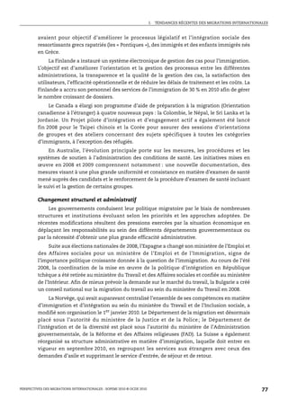 I.   TENDANCES RÉCENTES DES MIGRATIONS INTERNATIONALES



         avaient pour objectif d’améliorer le processus législatif et l’intégration sociale des
         ressortissants grecs rapatriés (les « Pontiques »), des immigrés et des enfants immigrés nés
         en Grèce.
              La Finlande a instauré un système électronique de gestion des cas pour l’immigration.
         L’objectif est d’améliorer l’orientation et la gestion des processus entre les différentes
         administrations, la transparence et la qualité de la gestion des cas, la satisfaction des
         utilisateurs, l’efficacité opérationnelle et de réduire les délais de traitement et les coûts. La
         Finlande a accru son personnel des services de l’immigration de 30 % en 2010 afin de gérer
         le nombre croissant de dossiers.
              Le Canada a élargi son programme d’aide de préparation à la migration (Orientation
         canadienne à l’étranger) à quatre nouveaux pays : la Colombie, le Népal, le Sri Lanka et la
         Jordanie. Un Projet pilote d’intégration et d’engagement actif a également été lancé
         fin 2008 pour le Taipei chinois et la Corée pour assurer des sessions d’orientations
         de groupes et des ateliers concernant des sujets spécifiques à toutes les catégories
         d’immigrants, à l’exception des réfugiés.
              En Australie, l’évolution principale porte sur les mesures, les procédures et les
         systèmes de soutien à l’administration des conditions de santé. Les initiatives mises en
         œuvre en 2008 et 2009 comprennent notamment : une nouvelle documentation, des
         mesures visant à une plus grande uniformité et consistance en matière d’examen de santé
         mené auprès des candidats et le renforcement de la procédure d’examen de santé incluant
         le suivi et la gestion de certains groupes.

         Changement structurel et administratif
              Les gouvernements conduisent leur politique migratoire par le biais de nombreuses
         structures et institutions évoluant selon les priorités et les approches adoptées. De
         récentes modifications résultent des pressions exercées par la situation économique en
         déplaçant les responsabilités au sein des différents départements gouvernementaux ou
         par la nécessité d’obtenir une plus grande efficacité administrative.
             Suite aux élections nationales de 2008, l’Espagne a changé son ministère de l’Emploi et
         des Affaires sociales pour un ministère de l’Emploi et de l’Immigration, signe de
         l’importance politique croissante donnée à la question de l’immigration. Au cours de l’été
         2008, la coordination de la mise en œuvre de la politique d’intégration en République
         tchèque a été retirée au ministère du Travail et des Affaires sociales et confiée au ministère
         de l’Intérieur. Afin de mieux prévoir la demande sur le marché du travail, la Bulgarie a créé
         un conseil national sur la migration du travail au sein du ministère du Travail en 2008.
             La Norvège, qui avait auparavant centralisé l’ensemble de ses compétences en matière
         d’immigration et d’intégration au sein du ministère du Travail et de l’Inclusion sociale, a
         modifié son organisation le 1er janvier 2010. Le Département de la migration est désormais
         placé sous l’autorité du ministère de la Justice et de la Police ; le Département de
         l’intégration et de la diversité est placé sous l’autorité du ministère de l’Administration
         gouvernementale, de la Réforme et des Affaires religieuses (FAD). La Suisse a également
         réorganisé sa structure administrative en matière d’immigration, laquelle doit entrer en
         vigueur en septembre 2010, en regroupant les services aux étrangers avec ceux des
         demandes d’asile et supprimant le service d’entrée, de séjour et de retour.




PERSPECTIVES DES MIGRATIONS INTERNATIONALES : SOPEMI 2010 © OCDE 2010                                                      77
 
