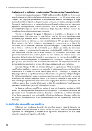 I.   TENDANCES RÉCENTES DES MIGRATIONS INTERNATIONALES



          Implications de la législation européenne et de l’élargissement de l’espace Schengen
               Contrairement aux autres pays de l’OCDE, les États membres de l’UE ont dû répondre
          aux directives et régulations de la Commission européenne et aux décisions prises par le
          Conseil. Ceci implique généralement d’incorporer des mesures décidées par le corps
          supranational à leur législation. Ce processus est normalement continu. L’élargissement de
          l’espace de visa Schengen et la suppression du contrôle aux frontières internes présentent
          également des implications au niveau national. Enfin, les membres des pays de l’UE
          d’avant 2004 (l’Europe des 15) ont dû décider du degré d’ouverture de leurs marchés du
          travail aux citoyens des nouveaux pays membres.
              Tandis que la plupart des pays de l’Europe des 15 ont imposé des périodes de
          transition avant d’accorder un accès total de leurs marchés du travail aux citoyens des
          nouveaux pays membres, tous à l’exception de l’Autriche et de l’Allemagne les ont
          désormais ouverts aux citoyens des pays qui sont entrés en 2004. Les gouvernements des
          États membres de l’AELE, également signataires des conventions sur la liberté de
          circulation, ont fait de même. Cependant, la plupart des pays – à l’exception de la Suède et
          de la Finlande – ont imposé des restrictions quant à l’accès au marché du travail des
          citoyens bulgares et roumains dont les pays sont entrés dans l’UE en 2007. Dans certains
          cas, néanmoins, comme en Italie et en Espagne, ces restrictions se limitent à des
          procédures administratives. Ailleurs, l’accès est plus restreint. La Suisse a imposé une
          évaluation de la situation de l’emploi et un quota pour ces citoyens. Depuis 2009, les
          Bulgares et les Roumains peuvent occuper des emplois en Hongrie à l’exception d’emplois
          peu qualifiés pour lesquels une évaluation est nécessaire; les emplois saisonniers du
          secteur agricole nécessitent un permis délivré automatiquement, sans évaluation.
               Les pays d’Europe de l’Est ont pris soin d’intégrer la législation de l’UE à la leur. Les
          modifications législatives concernent en particulier la résidence de long terme, la politique
          humanitaire et la libre circulation des citoyens de l’UE. La Pologne, la Hongrie, la
          République tchèque, la République slovaque et la Lituanie ont également intégré Schengen
          fin 2007 et ont appliqué ses mesures, abolissant ainsi les contrôles aux frontières terrestres
          et aériennes. En Hongrie, le système de visa et de permis de résidence de long terme a dû
          être amendé pour permettre aux ressortissants d’un pays tiers de demander le permis de
          résidence auprès d’un consulat à l’étranger. La liste des interdictions d’entrée pour ces
          pays a été transférée au Système d’information Schengen.
               La Suisse a également modifié son régime de visa qui devrait être appliqué en 2010
          suite à un accord passé avec la Commission européenne. Le nouveau code énonce les
          procédures et les conditions de délivrance de visas de tourisme ou de visas de résidence
          d’une durée maximale de trois mois, valides à l’intérieur de l’espace Schengen. La Turquie
          est en cours de modernisation de ses postes frontières pour les aligner sur les normes de
          Schengen.

6. Application et contrôle aux frontières
               Différents pays continuent à prendre de nouvelles mesures visant à dissuader les
          personnes n’ayant pas le droit de se trouver sur leur territoire, à améliorer le respect de la
          législation sur l’immigration, à procéder à des régulations dans certains cas et à lutter
          contre les migrations irrégulières et le trafic.




78                                                       PERSPECTIVES DES MIGRATIONS INTERNATIONALES : SOPEMI 2010 © OCDE 2010
 