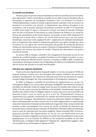I.   TENDANCES RÉCENTES DES MIGRATIONS INTERNATIONALES



         Le contrôle aux frontières
              Plusieurs pays ont pris des mesures destinées à rendre les contrôles de leurs frontières
         plus rigoureuses. L’Italie a intensifié les contrôles de ses côtes et de ses frontières afin de
         décourager et repousser les immigrants clandestins. Face à la tendance à la fraude à
         l’identité généralisée à travers le monde, le gouvernement australien a fait du recours à la
         biométrie à la frontière une priorité. Le Département des affaires étrangères et du
         commerce a créé le premier passeport électronique australien en 2005 et l’a modernisé
         en 2009. Entre temps, le Japon a commencé à recourir aux bases de données d’Interpol
         pour les vols et les pertes de documents au cours d’examen de dossiers et du travail du
         bureau des contrefaçons et des contre-mesures. Au Canada, en mars 2009, Citoyenneté et
         Immigration Canada (CIC) a obtenu un accord préliminaire pour que son projet
         biométrique commence à être appliqué fin 2011. L’application de méthodes biométriques
         dans le Programme des résidents temporaires permettra aux agents chargés des visas
         d’outremer et aux agents des services frontaliers de prendre de meilleures décisions
         fondées sur des données exactes en matière d’identité et d’admissibilité à l’immigration et
         aux agents des services frontaliers de vérifier l’identité des demandeurs aux points
         d’entrée du Canada.
              En janvier 2008, la Hongrie a procédé à des changements structurels au sein de son
         système de contrôle frontalier. Les gardes frontaliers ont été intégrés à la police, ce qui a
         permis de réduire les effectifs de part et d’autre. La Lituanie, en 2008 et 2009, a conduit des
         consultations techniques intenses avec la République du Bélarus et la Fédération de Russie
         afin de trouver des accords sur le trafic local frontalier.

         Faire face aux migrants clandestins
              Tandis qu’aucune régularisation de grande ampleur n’a eu lieu, les pays de l’OCDE ont
         proposé plusieurs moyens pour des étrangers sans papiers d’obtenir des permis de
         résidence. Parallèlement, des mesures ont été prises pour durcir les sanctions en matière
         d’emploi illégal d’étrangers, de crime transfrontalier et d’immigration clandestine.
              En 2009, la Belgique a simplifié les procédures de régularisation au cas par cas
         d’immigrants illégaux. Il y a cinq critères principaux d’éligibilité. Premièrement, lorsque la
         procédure de demande d’asile est longue (trois ans pour les familles avec enfants en âge
         d’aller à l’école, quatre ans pour les individus et les familles). Deuxièmement, lorsque les
         familles avec enfants vivent en Belgique depuis au moins cinq ans et que la procédure de
         demande d’asile a duré au moins un an et a pris fin. Troisièmement, lorsque le
         rapatriement d’un individu constituerait une violation des droits humains fondamentaux
         reconnus par la Belgique. Quatrièmement, lorsque les personnes résidant en Belgique de
         façon continue pendant au moins cinq ans ont eu un statut légal pendant un certain temps
         et peuvent faire preuve d’attaches locales établies de longue date. Enfin, lorsqu’il existe des
         attaches locales accompagnées d’un contrat de travail. La période de traitement des
         demandes pour le dernier groupe s’étendait de septembre à décembre 2009; les demandes
         sont en cours de traitement pour les autres catégories. Depuis novembre 2007, la France a
         également procédé à des régularisations au cas par cas. Les bénéficiaires sont des
         étrangers en situation irrégulière qui trouvent du travail dans des professions et des zones
         géographiques où le recrutement est difficile ou des exceptions octroyées sur une base
         discrétionnaire. La Pologne étudie également l’adoption de « régularisation gagnée » dans
         une nouvelle loi sur les étrangers en vigueur en 2010.



PERSPECTIVES DES MIGRATIONS INTERNATIONALES : SOPEMI 2010 © OCDE 2010                                                      79
 