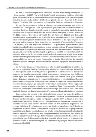 I.   TENDANCES RÉCENTES DES MIGRATIONS INTERNATIONALES



               En 2008, la situation des personnes amnistiées aux Pays-Bas a été régularisée suite à la
          « grâce générale » de 2007. Pour avoir le droit d’obtenir un permis de résidence selon cette
          grâce, il fallait résider sur le territoire sans interruption depuis avril 2001. Les étrangers en
          situation irrégulière, les auteurs d’infractions pénales ou les « fauteurs de troubles »
          risquent l’expulsion. Si le rapatriement est impossible, ils seront maintenus en détention.
               En 2009, le gouvernement italien a pris deux mesures contrastées pour traiter le
          problème de l’immigration : une régularisation par secteur et un renforcement des
          contrôles d’entrées illégales. Premièrement, la nouvelle loi permet la régularisation de
          citoyens non européens employés en tant qu’aide ménagère et aide à domicile ;
          295 000 personnes travaillant et vivant déjà en Italie ont déposé une demande.
          Deuxièmement, une nouvelle loi sur la sécurité, entre autres éléments, a pour objectif de
          lutter contre l’immigration clandestine en faisant de l’entrée et du séjour illégaux sur le
          territoire italien un crime. Cette infraction est punissable d’une amende (d’au moins
          5-10 000 EUR) et d’une expulsion immédiate. Les personnes ayant favorisé cette
          immigration clandestine encourent des peines incompressibles. D’autres dispositions
          rendent le port d’un permis de résidence obligatoire pour les ressortissants étrangers. En
          Espagne, la nouvelle loi sur l’immigration présentée en 2009 prévoit notamment des
          sanctions à l’encontre des personnes ayant invité un étranger dans le pays lequel y reste
          clandestinement après l’expiration de son visa ou autorisation tout en se trouvant sous la
          responsabilité de cette personne. Néanmoins, la durée d’interdiction de territoire
          maximale pour les étrangers reconduits hors des frontières espagnoles a été réduite de 10
          à 5 ans.
               Au Royaume-Uni, de nouvelles mesures de lutte contre le travail illégal, présentées par
          la loi sur la nationalité, l’asile et l’immigration, sont entrées en application en février 2008.
          Les employeurs n’ont pas l’obligation de procéder à la vérification des documents
          présentés par leurs futurs employés, mais le gouvernement recommande pour établir une
          excuse légale afin d’évité la responsabilité de payer une amende civile, qu’ils soient en
          mesure de prouver un processus de recrutement transparent et ouvert et des méthodes de
          recrutement exemptes de discriminations raciales. Un système d’amendes civiles à
          l’encontre des employeurs qui recrutent des travailleurs clandestins a été mis en place, les
          montants pouvant atteindre 10 000 livres par travailleur illégal. Toute nouvelle infraction
          consistant à employer sciemment un travailleur illégal peut donner lieu à une peine
          maximale de deux ans d’emprisonnement et/ou une amende sans limitation de montant.
              Les questions de sécurité et de criminalité sous-tendent les nouvelles politiques
          menées par le Danemark, la Finlande, le Mexique et les États-Unis. Un amendement à la loi
          danoise sur les étrangers, entrée en vigueur en juillet 2009, instaure de nouvelles
          procédures d’expulsion des étrangers considérés comme dangereux au regard de la
          sécurité nationale. Cette nouvelle situation confère un droit spécifique de procéder à un
          examen judiciaire d’évaluation du risque et d’ordre d’expulsion. En Finlande, un
          programme d’actions contre l’immigration illégale est inclus dans le programme de
          sécurité interne. Il porte essentiellement sur la lutte contre l’immigration illégale et sur les
          mesures à prendre conjointement avec des pays tiers et les autorités des pays voisins. En
          outre, la coopération et l’échange d’informations entre les autorités financières et les
          autorités chargées de l’immigration doit être intensifié afin de limiter la progression des
          crimes financiers et de l’économie grise, les amendements juridiques nécessaires entrant
          en vigueur début 2010.



80                                                       PERSPECTIVES DES MIGRATIONS INTERNATIONALES : SOPEMI 2010 © OCDE 2010
 