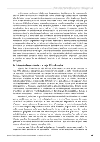I.   TENDANCES RÉCENTES DES MIGRATIONS INTERNATIONALES



              Partiellement en réponse à la hausse des pratiques d’enlèvement de personnes, le
         cabinet mexicain de la sécurité nationale a adopté une stratégie de sécurité aux frontières
         afin de lutter contre les organisations criminelles, notamment celles impliquées dans le
         trafic d’êtres humains, dans les régions frontalières du sud. Cette stratégie implique que
         les agences fédérales et locales se coordonnent pour enquêter, surveiller et partager les
         informations qu’ils détiennent afin de repérer, contenir et lutter contre les organisations
         criminelles. Cette stratégie comprend un certain nombre de mesures comme le
         développement des infrastructures frontalières et les incitations fiscales destinées aux
         communautés de la frontière guatémaltèque pour encourager les populations à utiliser des
         dispositifs légaux d’importation et d’exportation de biens et services. En outre, dans une
         démarche de reconnaissance du caractère binational de l’économie régionale, les autorités
         mexicaines ont créé un permis de migration afin de faciliter et de sanctionner le commerce
         transfrontalier ainsi qu’un permis de travail temporaire, principalement destiné aux
         travailleurs du secteur de la construction et du secteur des services à la personne. Aux
         États-Unis, le Département de la sécurité intérieure a renforcé ses tentatives pour se
         débarrasser des criminels étrangers. Conformément à la loi locale, les empreintes digitales
         des ressortissants étrangers qui ont été arrêtés pour activités criminelles sont recueillies
         afin d’identifier les personnes dont le passé criminel peut entraîner l’expulsion. La Lituanie
         a constitué un groupe de travail chargé d’amender la loi existante sur le statut légal des
         étrangers.

         La lutte contre la contrebande et le trafic d’êtres humains
              Plusieurs pays ont adopté un plan d’action de lutte contre le trafic d’êtres humains. En
         juin 2008, la Finlande a adopté un plan national d’action contre le trafic d’êtres humains et
         un médiateur pour les minorités a été désigné par le rapporteur national du trafic d’êtres
         humains. L’ignorance des victimes de leurs droits faisant obstacle à leur identification, le
         rapporteur a proposé en mars 2009 de développer une aide et un conseil juridiques à
         l’attention des victimes de ce trafic. En 2009, la Nouvelle-Zélande a adopté un plan d’action
         interdépartemental, visant à empêcher ces trafics en amont plutôt que d’en traiter les
         conséquences. La Roumanie a également créé un plan interdépartemental de lutte contre
         l’immigration illégale et le trafic, et a développé un nouveau système d’informations afin
         d’identifier les individus vivant clandestinement dans le pays. En mars 2009, la Turquie a
         ratifié la Convention du Conseil de l’Europe sur la lutte contre la traite d’êtres humains.
              Des mesures juridiques de grande ampleur concernant la lutte contre le trafic ont été
         prises par l’Irlande en juin 2008. La loi pénale sur le trafic d’êtres humains distingue
         différentes catégories d’infraction : le trafic d’enfants pour exploitation de leur main-
         d’œuvre ou pour enlèvement d’organes; le trafic d’enfants pour exploitation sexuelle; le
         trafic d’adultes pour exploitation de leur force de travail, exploitation sexuelle ou
         enlèvement d’organes. La loi punit également le fait de vendre ou proposer de vendre,
         acheter ou proposer d’acheter une personne pour quelque but que ce soit. Depuis
         août 2008, afin de protéger les victimes ou les victimes présumées d’un trafic d’êtres
         humains hors de l’EEE, une période de « rétablissement et de réflexion » de 45 jours en
         Irlande peut leur être accordée ainsi que, dans certaines situations, une ou plusieurs
         périodes de résidence temporaire sur le territoire irlandais. Cette période de 45 jours a été
         ensuite allongée à 60 jours en novembre 2008.
             Le soutien aux victimes de trafic est prévu par de nouvelles mesures en Norvège. En
         novembre 2008, le ministère du Travail et de l’Inclusion sociale a ordonné à la direction de


PERSPECTIVES DES MIGRATIONS INTERNATIONALES : SOPEMI 2010 © OCDE 2010                                                      81
 