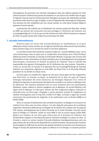 I.   TENDANCES RÉCENTES DES MIGRATIONS INTERNATIONALES



          l’Immigration de permettre aux victimes témoignant dans des affaires pénales de trafic
          d’êtres humains d’obtenir des permis de résidence et une chance de s’établir dans le pays.
          Il s’agit de s’assurer que les victimes peuvent témoigner sans peur des représailles qu’elles
          pourraient subir dans leur pays d’origine, et ainsi d’appréhender davantage de trafiquants.
          Ces mesures ont été complétées par une clause ajoutée au code pénal rendant illégal le
          paiement d’actes sexuels.
               La protection des enfants est un fondement du nouveau projet des Pays-Bas, conduit
          en 2008, qui prévoit des structures d’accueil protégées à l’attention des mineurs non
          accompagnés âgés de 13 à 18 ans qui ont été victimes de trafic d’êtres humains ou risquent
          de l’être. Ce projet devait faire l’objet d’une évaluation fin 2009.

7. Accords internationaux
               Plusieurs pays ont conclu des accords bilatéraux ou multilatéraux, et ce pour
          différentes raisons. Dans certains cas, il s’agit de contrôler plus efficacement les frontières,
          dans d’autres d’agir sur le marché du travail ou les liens régionaux.
               Le contrôle renforcé des frontières constitue l’objet du « Business Mobility Group » sur la
          carte électronique mise en place par la Coopération économique pour l’Asie Pacifique
          (APEC) qui réunit l’Australie, le Canada et la Nouvelle-Zélande. Ce groupe vise à fournir des
          informations et des orientations aux États membres pour le développement de passeports
          électroniques, notamment en matière de gestion de l’identité. Sous le contrôle des
          responsables des agences d’immigration de la Conférence des cinq nations, l’Australie a
          conclu un accord avec le Canada et le Royaume-Uni sur le partage/l’échange de données
          relatives aux empreintes digitales en août 2009. Les États-Unis et la Nouvelle-Zélande
          projettent de s’y joindre en temps voulu.
               D’autres pays ont modifié leur régime de visa pour mieux gérer les flux migratoires.
          Aux États-Unis, au Canada, au Japon, au Royaume-Uni et dans les pays de l’espace
          Schengen demandant des visas mexicains, les étrangers disposant d’un statut de
          résidence temporaire ou permanente devraient être autorisés à se rendre au Mexique dans
          les 48 heures. Des mesures similaires sont en cours d’examen pour les ressortissants
          brésiliens, russes, indiens et chinois voyageant vers le Mexique. Un accord bilatéral a été
          signé entre le Mexique et Cuba pour assurer des flux migratoires légaux, ordonnés et
          sécurisés entre ces deux pays. L’Espagne a conclu plusieurs accords de coopération en
          matière d’immigration avec le Cap-Vert, le Mali et le Niger. La Suisse a signé des accords
          concernant des partenariats de migration et de réadmission avec la Bosnie (2008) et la
          Serbie (2009).
               Dans ce contexte d’amélioration des contrôles frontaliers, la Pologne et la Lituanie ont
          renforcé leurs liens avec les états voisins. L’un des objectifs principaux de la politique
          migratoire récemment élaborée par la Pologne est de faciliter les contacts avec les pays de
          l’Est voisins, principalement par le biais d’accords sur le trafic frontalier. L’accord conclu
          entre la Pologne et l’Ukraine, ratifié en mars 2008 et mis en œuvre depuis juillet 2009,
          délivre aux citoyens de ces deux pays vivant près de la frontière (à l’intérieur des
          30 kilomètres longeant la frontière) des permis d’entrées multiples à la place de visas. La
          Lituanie a conclu un certain nombre d’accords bilatéraux interdépartementaux avec ses
          pays voisins afin de renforcer les dispositifs de contrôle frontalier. Des protocoles d’entente
          ont été signés en 2008 avec les services des gardes-frontières en Lettonie et en Estonie pour
          élargir le champ des opérations des agents au Bélarus et à la Géorgie. La Lituanie poursuit



82                                                       PERSPECTIVES DES MIGRATIONS INTERNATIONALES : SOPEMI 2010 © OCDE 2010
 