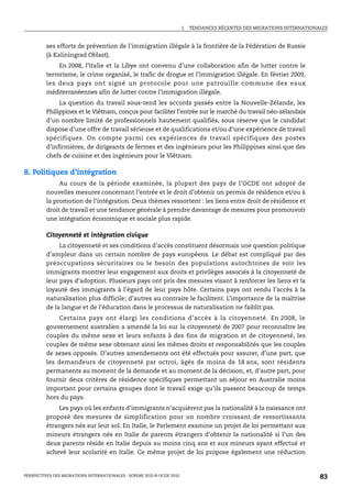 I.   TENDANCES RÉCENTES DES MIGRATIONS INTERNATIONALES



         ses efforts de prévention de l’immigration illégale à la frontière de la Fédération de Russie
         (à Kaliningrad Oblast).
              En 2008, l’Italie et la Libye ont convenu d’une collaboration afin de lutter contre le
         terrorisme, le crime organisé, le trafic de drogue et l’immigration illégale. En février 2009,
         les deux pays ont signé un protocole pour une patrouille commune des eaux
         méditerranéennes afin de lutter contre l’immigration illégale.
              La question du travail sous-tend les accords passés entre la Nouvelle-Zélande, les
         Philippines et le Viêtnam, conçus pour faciliter l’entrée sur le marché du travail néo-zélandais
         d’un nombre limité de professionnels hautement qualifiés, sous réserve que le candidat
         dispose d’une offre de travail sérieuse et de qualifications et/ou d’une expérience de travail
         spécifiques. On compte parmi ces expériences de travail spécifiques des postes
         d’infirmières, de dirigeants de fermes et des ingénieurs pour les Philippines ainsi que des
         chefs de cuisine et des ingénieurs pour le Viêtnam.

8. Politiques d’intégration
              Au cours de la période examinée, la plupart des pays de l’OCDE ont adopté de
         nouvelles mesures concernant l’entrée et le droit d’obtenir un permis de résidence et/ou à
         la promotion de l’intégration. Deux thèmes ressortent : les liens entre droit de résidence et
         droit de travail et une tendance générale à prendre davantage de mesures pour promouvoir
         une intégration économique et sociale plus rapide.

         Citoyenneté et intégration civique
              La citoyenneté et ses conditions d’accès constituent désormais une question politique
         d’ampleur dans un certain nombre de pays européens. Le débat est compliqué par des
         préoccupations sécuritaires ou le besoin des populations autochtones de voir les
         immigrants montrer leur engagement aux droits et privilèges associés à la citoyenneté de
         leur pays d’adoption. Plusieurs pays ont pris des mesures visant à renforcer les liens et la
         loyauté des immigrants à l’égard de leur pays hôte. Certains pays ont rendu l’accès à la
         naturalisation plus difficile; d’autres au contraire le facilitent. L’importance de la maîtrise
         de la langue et de l’éducation dans le processus de naturalisation ne faiblit pas.
             Certains pays ont élargi les conditions d’accès à la citoyenneté. En 2008, le
         gouvernement australien a amendé la loi sur la citoyenneté de 2007 pour reconnaître les
         couples du même sexe et leurs enfants à des fins de migration et de citoyenneté, les
         couples de même sexe obtenant ainsi les mêmes droits et responsabilités que les couples
         de sexes opposés. D’autres amendements ont été effectués pour assurer, d’une part, que
         les demandeurs de citoyenneté par octroi, âgés de moins de 18 ans, sont résidents
         permanents au moment de la demande et au moment de la décision, et, d’autre part, pour
         fournir deux critères de résidence spécifiques permettant un séjour en Australie moins
         important pour certains groupes dont le travail exige qu’ils passent beaucoup de temps
         hors du pays.
             Les pays où les enfants d’immigrants n’acquièrent pas la nationalité à la naissance ont
         proposé des mesures de simplification pour un nombre croissant de ressortissants
         étrangers nés sur leur sol. En Italie, le Parlement examine un projet de loi permettant aux
         mineurs étrangers nés en Italie de parents étrangers d’obtenir la nationalité si l’un des
         deux parents réside en Italie depuis au moins cinq ans et aux mineurs ayant effectué et
         achevé leur scolarité en Italie. Ce même projet de loi propose également une réduction


PERSPECTIVES DES MIGRATIONS INTERNATIONALES : SOPEMI 2010 © OCDE 2010                                                      83
 