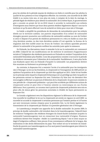 I.   TENDANCES RÉCENTES DES MIGRATIONS INTERNATIONALES



          pour les adultes de la période requise de résidence en Italie et contrôle pour les adultes la
          qualité de leur présence et leur intégration effective. Au contraire, une nouvelle loi de 2009
          établit à au moins trois ans, et non plus six mois, à compter de la date du mariage, la
          période légale de résidence pour obtenir la nationalité. De la même façon, le gouvernement
          grec a soumis un projet de loi en 2010 visant à accorder la nationalité aux enfants
          d’immigrants sous réserve que leurs deux parents résident légalement depuis 5 ans sur le
          territoire et qu’ils aient effectué 6 ans de scolarité en Grèce pour ceux nés à l’étranger.
               La Suède a simplifié les procédures de demandes de naturalisation pour les enfants
          élevés sur le territoire suédois. Les parents responsables d’un enfant de nationalité
          étrangère peuvent soumettre une notification de nationalité suédoise au nom de l’enfant
          si celui-ci dispose d’un permis de résidence permanente et a vécu en Suède au cours des
          cinq dernières années, ou des trois dernières années s’il est apatride. Le Bureau de la
          migration doit être notifié avant les 18 ans de l’enfant. Les enfants apatrides peuvent
          obtenir la nationalité si les parents notifient les autorités juste après la naissance.
               En Finlande, les discussions visant à amender la loi sur la nationalité ont commencé
          en 2008. L’objectif de ces modifications est de renforcer le sentiment d’appartenance
          sociale et l’intégration des résidents permanents en Finlande en rendant l’acquisition de la
          nationalité finlandaise plus flexible. L’une des propositions consiste à raccourcir la période
          de résidence nécessaire pour l’obtention de la nationalité. Parallèlement, il sera plus facile
          aux étudiants ayant vécu en Finlande d’acquérir la nationalité. Les propositions doivent
          être soumises au Parlement au printemps 2010.
              Au contraire, le Royaume-Uni a restreint l’accès à la nationalité pour les immigrants
          nés à l’étranger. La loi sur les frontières, la citoyenneté et l’immigration de 2009 prévoit un
          système d’acquisition de la citoyenneté qui doit être appliqué en 2011. Cette loi est fondée
          sur le principe selon lequel la citoyenneté britannique est un privilège qui doit s’acquérir et
          les personnes entrant au Royaume-Uni avec l’intention d’y faire leur vie devraient être
          encouragées à effectuer un parcours d’obtention de la citoyenneté. Ce parcours consiste en
          une période de « citoyenneté probatoire » qui peut être accélérée par différentes actions de
          citoyenneté active et peut être à l’inverse ralentie ou interrompue en cas d’actes
          délictueux. Pour y parvenir, un nouveau test à points de citoyenneté probatoire sera mis en
          place afin de mieux gérer les personnes autorisées à s’établir de façon permanente au
          Royaume-Uni.
              Le Canada a également revu les dispositions régissant la délivrance de la citoyenneté.
          Une nouvelle loi modifiant la loi sur la citoyenneté est entrée en vigueur en avril 2009. La
          nouvelle loi accorde la citoyenneté à certaines personnes qui l’avaient perdue et à d’autres
          qui sont reconnues comme citoyens pour la première fois. La loi limite également la
          transmission de la citoyenneté par filiation à la première génération née à l’étranger.
              Le Luxembourg a tempéré son approche de la double nationalité. En janvier 2009, le
          principe de double nationalité a été introduit dans la loi luxembourgeoise, l’objectif étant
          de renforcer l’intégration des résidents étrangers du Grand-Duché souhaitant acquérir la
          nationalité luxembourgeoise tout en conservant leur nationalité d’origine. Plusieurs
          conditions doivent être remplies : résider au Luxembourg depuis 7 ans et avoir acquis un
          degré d’intégration suffisant; faire preuve d’une connaissance suffisante de la langue, des
          institutions et des droits élémentaires du pays. Tout enfant né sur le territoire du Grand-
          Duché de parents non luxembourgeois ou d’un seul parent luxembourgeois peut obtenir la
          nationalité luxembourgeoise.



84                                                       PERSPECTIVES DES MIGRATIONS INTERNATIONALES : SOPEMI 2010 © OCDE 2010
 