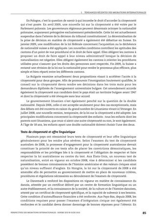 I.   TENDANCES RÉCENTES DES MIGRATIONS INTERNATIONALES



              En Pologne, c’est la question de savoir à qui incombe le droit d’accorder la citoyenneté
         qui s’est posée. En avril 2009, une nouvelle loi sur la citoyenneté a été votée par le
         Parlement polonais. Les gouverneurs régionaux peuvent désormais octroyer la nationalité
         polonaise, auparavant prérogative exclusivement présidentielle. Cette loi est actuellement
         suspendue dans l’attente de la décision du tribunal constitutionnel. La décentralisation de
         la prise de décision en matière de citoyenneté a également été débattue en Suisse. En
         janvier 2009, une modification de la loi fédérale concernant l’acquisition ou la déchéance
         de nationalité suisse a été appliquée. Les nouvelles conditions contrôlent les aptitudes des
         cantons d’un point de vue procédural et le droit de faire appel. Elles obligent les cantons à
         proposer un droit de faire appel à leur niveau administratif lorsque la décision de
         naturalisation est négative. Elles obligent également les cantons à orienter les procédures
         utilisées pour s’assurer que les droits des personnes sont respectés. Fin 2009, la Suisse a
         entamé une révision de la loi sur la nationalité pour rendre le processus plus efficace, plus
         simple et bien réparti entre les différents cantons.
              La Bulgarie examine actuellement deux propositions visant à accélérer l’accès à la
         citoyenneté pour deux groupes. Afin de promouvoir l’immigration hautement qualifiée, le
         conseil sur la citoyenneté devra rendre ses décisions dans les trois mois pour les
         demandeurs diplômés de l’enseignement universitaire bulgare. Cet amendement accorde
         également la citoyenneté aux candidats dont le pays était un territoire bulgare avant 1947
         et dont la citoyenneté a été révoquée sans leur accord.
               Le gouvernement lituanien s’est également penché sur la question de la double
         nationalité. Depuis 2006, celle-ci est acceptée seulement pour des cas exceptionnels, mais
         des débats ont été rouverts en raison du grand nombre de Lituaniens vivant à l’étranger. En
         juillet 2008, une nouvelle version, temporaire, de la loi sur la citoyenneté a été adoptée. Les
         principales modifications concernent la citoyenneté des enfants : tous les enfants dont les
         parents sont lituaniens, que ceux-ci aient une autre citoyenneté ou non, le sont également.
         À l’âge de 18 ans, les enfants ayant une double nationalité doivent choisir l’une des deux.

         Tests de citoyenneté et offre linguistique
             Plusieurs pays ont réexaminé leurs tests de citoyenneté et leur offre linguistique
         généralement pour les rendre plus sévères. Selon l’examen du test de citoyenneté
         australien de 2008, la promesse d’engagement pour la citoyenneté australienne devrait
         constituer la priorité de ces tests afin de placer les convictions démocratiques, les
         responsabilités et les privilèges liés à la citoyenneté et l’obligation de respecter et faire
         respecter la loi australienne au centre du test. Aux États-Unis, un nouveau test de
         naturalisation, entré en vigueur en octobre 2008, vise à déterminer si les candidats
         possèdent de bonnes connaissances de l’histoire américaine et des valeurs civiques ainsi
         qu’un niveau suffisant d’anglais. En Hongrie, la loi sur la citoyenneté de 2008 a été
         amendée afin de permettre au gouvernement de mettre en place de nouveaux critères,
         procédures et régulations nécessaires au déroulement de l’examen de citoyenneté.
              Le Danemark a renforcé les dispositions en vigueur en matière de connaissance du
         danois, attestée par un certificat délivré par un centre de formation linguistique ou un
         autre établissement, et la connaissance de la société, de la culture et de l’histoire danoises,
         attesté par un certificat de citoyenneté spécifique, et la capacité de subvenir à ses besoins.
         Cette condition d’autosuffisance financière a été renforcée. Aux Pays-Bas, depuis 2008, les
         conditions requises pour passer l’examen d’intégration civique ont également été
         renforcées et le candidat devra donner davantage de bonnes réponses pour l’obtenir. En

PERSPECTIVES DES MIGRATIONS INTERNATIONALES : SOPEMI 2010 © OCDE 2010                                                      85
 