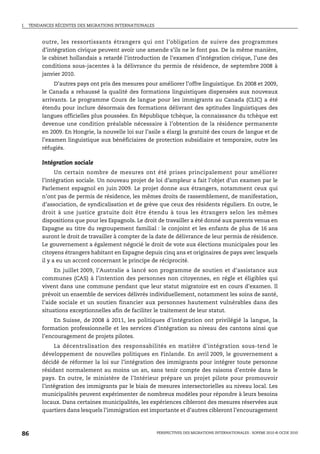 I.   TENDANCES RÉCENTES DES MIGRATIONS INTERNATIONALES



          outre, les ressortissants étrangers qui ont l’obligation de suivre des programmes
          d’intégration civique peuvent avoir une amende s’ils ne le font pas. De la même manière,
          le cabinet hollandais a retardé l’introduction de l’examen d’intégration civique, l’une des
          conditions sous-jacentes à la délivrance du permis de résidence, de septembre 2008 à
          janvier 2010.
               D’autres pays ont pris des mesures pour améliorer l’offre linguistique. En 2008 et 2009,
          le Canada a rehaussé la qualité des formations linguistiques dispensées aux nouveaux
          arrivants. Le programme Cours de langue pour les immigrants au Canada (CLIC) a été
          étendu pour inclure désormais des formations délivrant des aptitudes linguistiques des
          langues officielles plus poussées. En République tchèque, la connaissance du tchèque est
          devenue une condition préalable nécessaire à l’obtention de la résidence permanente
          en 2009. En Hongrie, la nouvelle loi sur l’asile a élargi la gratuité des cours de langue et de
          l’examen linguistique aux bénéficiaires de protection subsidiaire et temporaire, outre les
          réfugiés.

          Intégration sociale
                Un certain nombre de mesures ont été prises principalement pour améliorer
          l’intégration sociale. Un nouveau projet de loi d’ampleur a fait l’objet d’un examen par le
          Parlement espagnol en juin 2009. Le projet donne aux étrangers, notamment ceux qui
          n’ont pas de permis de résidence, les mêmes droits de rassemblement, de manifestation,
          d’association, de syndicalisation et de grève que ceux des résidents réguliers. En outre, le
          droit à une justice gratuite doit être étendu à tous les étrangers selon les mêmes
          dispositions que pour les Espagnols. Le droit de travailler a été donné aux parents venus en
          Espagne au titre du regroupement familial : le conjoint et les enfants de plus de 16 ans
          auront le droit de travailler à compter de la date de délivrance de leur permis de résidence.
          Le gouvernement a également négocié le droit de vote aux élections municipales pour les
          citoyens étrangers habitant en Espagne depuis cinq ans et originaires de pays avec lesquels
          il y a eu un accord concernant le principe de réciprocité.
              En juillet 2009, l’Australie a lancé son programme de soutien et d’assistance aux
          communes (CAS) à l’intention des personnes non citoyennes, en régle et éligibles qui
          vivent dans une commune pendant que leur statut migratoire est en cours d’examen. Il
          prévoit un ensemble de services délivrés individuellement, notamment les soins de santé,
          l’aide sociale et un soutien financier aux personnes hautement vulnérables dans des
          situations exceptionnelles afin de faciliter le traitement de leur statut.
              En Suisse, de 2008 à 2011, les politiques d’intégration ont privilégié la langue, la
          formation professionnelle et les services d’intégration au niveau des cantons ainsi que
          l’encouragement de projets pilotes.
               La décentralisation des responsabilités en matière d’intégration sous-tend le
          développement de nouvelles politiques en Finlande. En avril 2009, le gouvernement a
          décidé de réformer la loi sur l’intégration des immigrants pour intégrer toute personne
          résidant normalement au moins un an, sans tenir compte des raisons d’entrée dans le
          pays. En outre, le ministère de l’Intérieur prépare un projet pilote pour promouvoir
          l’intégration des immigrants par le biais de mesures intersectorielles au niveau local. Les
          municipalités peuvent expérimenter de nombreux modèles pour répondre à leurs besoins
          locaux. Dans certaines municipalités, les expériences cibleront des mesures réservées aux
          quartiers dans lesquels l’immigration est importante et d’autres cibleront l’encouragement



86                                                       PERSPECTIVES DES MIGRATIONS INTERNATIONALES : SOPEMI 2010 © OCDE 2010
 