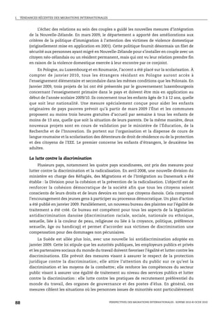 I.   TENDANCES RÉCENTES DES MIGRATIONS INTERNATIONALES



               L’échec des relations au sein des couples a guidé les nouvelles mesures d’intégration
          de la Nouvelle-Zélande. En mars 2009, le département a apporté des améliorations aux
          critères de la politique d’immigration à l’attention des victimes de violence domestique
          (originellement mise en application en 2001). Cette politique fournit désormais un filet de
          sécurité aux personnes ayant migré en Nouvelle-Zélande pour s’installer en couple avec un
          citoyen néo-zélandais ou un résident permanent, mais qui ont vu leur relation prendre fin
          en raison de la violence domestique exercée à leur encontre par ce conjoint.
               En Pologne, au Luxembourg et en Roumanie, l’accent a été placé sur la scolarisation. À
          compter de janvier 2010, tous les étrangers résidant en Pologne auront accès à
          l’enseignement élémentaire et secondaire dans les mêmes conditions que les Polonais. En
          Janvier 2009, trois projets de loi ont été présentés par le gouvernement luxembourgeois
          concernant l’enseignement primaire dans le pays et doivent être mis en application au
          début de l’année scolaire 2009/10. Ils concernent tous les enfants âgés de 3 à 12 ans, quelle
          que soit leur nationalité. Une mesure spécialement conçue pour aider les enfants
          originaires de pays pauvres prévoit qu’à partir de mars 2009 l’État et les communes
          proposent au moins trois heures gratuites d’accueil par semaine à tous les enfants de
          moins de 13 ans, quelle que soit la situation de leurs parents. De la même manière, deux
          nouveaux projets sont en cours de validation par le ministère de l’Éducation, de la
          Recherche et de l’Innovation. Ils portent sur l’organisation et la dispense de cours de
          langue roumaine et la scolarisation des détenteurs de droit de résidence ou de la protection
          et des citoyens de l’EEE. Le premier concerne les enfants d’étrangers, le deuxième les
          adultes.

          La lutte contre la discrimination
               Plusieurs pays, notamment les quatre pays scandinaves, ont pris des mesures pour
          lutter contre la discrimination et la radicalisation. En avril 2008, une nouvelle division du
          ministère en charge des Réfugiés, des Migrations et de l’Intégration au Danemark a été
          établie : la Division pour la cohésion et la prévention de la radicalisation. L’objectif est de
          renforcer la cohésion démocratique de la société afin que tous les citoyens soient
          conscients de leurs droits et de leurs devoirs en tant que citoyens danois. Cela comprend
          l’encouragement des jeunes gens à participer au processus démocratique. Un plan d’action
          a été publié en janvier 2009. Parallèlement, un nouveau bureau des plaintes sur l’égalité de
          traitement a été créé. Ce bureau est compétent pour tous les aspects de la législation
          antidiscrimination danoise (discrimination raciale, sociale, nationale ou ethnique,
          sexuelle, liée à la couleur de peau, religieuse ou liée à la croyance, politique, préférence
          sexuelle, âge ou handicap) et permet d’accorder aux victimes de discrimination une
          compensation pour des dommages non pécuniaires.
               La Suède est allée plus loin, avec une nouvelle loi antidiscrimination adoptée en
          janvier 2009. Cette loi stipule que les autorités publiques, les employeurs publics et privés
          et les partenaires sociaux du monde du travail doivent favoriser l’égalité et lutter contre les
          discriminations. Elle prévoit des mesures visant à assurer le respect de la protection
          juridique contre la discrimination ; elle attire l’attention du public sur ce qu’est la
          discrimination et les moyens de la combattre; elle renforce les compétences du secteur
          public visant à assurer une égalité de traitement au niveau des services publics et lutter
          contre la discrimination : elle lutte contre les pratiques de recrutement préférentiel du
          monde du travail, des organes de gouvernance et des postes d’élus. En général, ces
          mesures ciblent les situations où les personnes issues de minorités sont particulièrement


88                                                       PERSPECTIVES DES MIGRATIONS INTERNATIONALES : SOPEMI 2010 © OCDE 2010
 