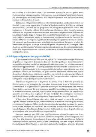 I.   TENDANCES RÉCENTES DES MIGRATIONS INTERNATIONALES



         vulnérables à la discrimination. Ceci concerne surtout le secteur privé, mais
         l’administration publique constitue également une zone prioritaire d’importance : l’une de
         ces mesures porte sur le recrutement actif des immigrants au sein de l’administration
         publique et des autorités de santé.
               La Finlande est également en train de réformer sa législation antidiscrimination et sur
         l’égalité. Le processus a pour objet d’unifier la législation relative à différents motifs de
         discrimination. L’examen de son programme de politiques migratoires de février 2009
         indique que la Finlande a décidé d’intensifier ses efforts pour lutter contre le racisme,
         multiplier les enquêtes sur les crimes racistes, améliorer la réglementation entourant les
         conditions d’emploi illégal et s’engage à un objectif de tolérance zéro sur ces questions. En
         Italie, l’objectif a consisté à réduire la discrimination exercée sur le marché du travail. En
         octobre 2009, une charte pour l’égalité des chances et pour l’égalité sur le lieu de travail a
         été présentée par le gouvernement, sous l’approbation générale du secteur privé et des
         institutions publiques, à l’image d’initiatives prises en France et en Allemagne. Cette
         charte est une déclaration d’intention, signée volontairement par des entreprises de toutes
         tailles afin de promouvoir une culture d’entreprise où la discrimination et les préjugés
         n’ont pas leur place.

9. Politiques migratoires des pays de l’OCDE
              À quelques exceptions notables près, les pays de l’OCDE semblent converger en matière
         de politiques migratoires d’ensemble. Les pays dont les politiques étaient restrictives
         tendent à les libéraliser, tandis que les pays qui ont été plus ouverts ont pris des mesures de
         restriction supplémentaires. Les politiques fondées sur la demande, caractérisées par la
         sélection et dont les droits et les responsabilités incombant aux migrants sont plus
         clairement énoncés, se poursuivent. Le grand nombre de mesures relatives aux flux de
         demandeurs d’asile et aux migrations irrégulières ont réduit la pression pour privilégier de
         nouvelles politiques dans ces domaines, bien que des changements soient toujours en cours.
         L’intégration sociale et civique devient plus formalisée.
              Tandis que la gestion de la migration du travail reste le domaine principal du
         développement de mesures, la récession économique a porté l’attention sur
         l’identification et la prévention de pénuries endémiques de compétences. Des mesures
         visant à attirer une main-d’œuvre hautement qualifiée, souvent perçue comme une clé de
         la réussite économique mondiale, sont toujours soutenues et évoluent. Le travail moins
         qualifié a cependant, dans la plupart des cas, fait l’objet de davantage de mesures de
         restriction à mesure que les pays s’inquiètent de protéger leurs marchés du travail.
               L ’évolution des politiques migratoires liées au travail présente de nombreux
         aspects. Dans de nombreux pays, la réaction face à la récession économique a consisté
         à restreindre l’accès aux filières légales de migration du travail en réduisant les quotas
         (Italie, Corée, Espagne), en modifiant les évaluations de la situation sur le marché du
         travail (Royaume-Uni, Canada, Bulgarie) et en établissant des listes de professions en
         pénuries (Australie, Nouvelle-Zélande, Royaume-Uni).
              Certains pays ont procédé à des modifications au niveau du spectre de leurs
         compétences, notamment par le biais de procédures simplifiées, de mesures prises pour
         faire face à la récession économique et de nouvelles méthodes stratégiques (Bulgarie,
         République tchèque, Finlande, France, Corée, Luxembourg, Pays-Bas, Pologne, Roumanie,
         Suède, Royaume-Uni). D’autres se sont concentrés sur les conditions générales d’emploi,


PERSPECTIVES DES MIGRATIONS INTERNATIONALES : SOPEMI 2010 © OCDE 2010                                                      89
 