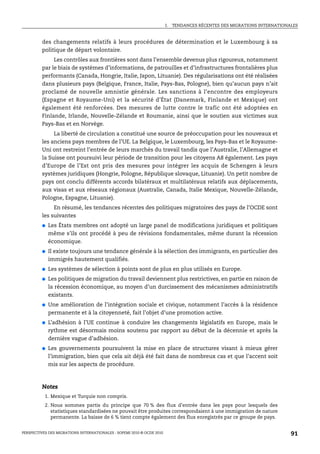 I.   TENDANCES RÉCENTES DES MIGRATIONS INTERNATIONALES



         des changements relatifs à leurs procédures de détermination et le Luxembourg à sa
         politique de départ volontaire.
              Les contrôles aux frontières sont dans l’ensemble devenus plus rigoureux, notamment
         par le biais de systèmes d’informations, de patrouilles et d’infrastructures frontalières plus
         performants (Canada, Hongrie, Italie, Japon, Lituanie). Des régularisations ont été réalisées
         dans plusieurs pays (Belgique, France, Italie, Pays-Bas, Pologne), bien qu’aucun pays n’ait
         proclamé de nouvelle amnistie générale. Les sanctions à l’encontre des employeurs
         (Espagne et Royaume-Uni) et la sécurité d’État (Danemark, Finlande et Mexique) ont
         également été renforcées. Des mesures de lutte contre le trafic ont été adoptées en
         Finlande, Irlande, Nouvelle-Zélande et Roumanie, ainsi que le soutien aux victimes aux
         Pays-Bas et en Norvège.
              La liberté de circulation a constitué une source de préoccupation pour les nouveaux et
         les anciens pays membres de l’UE. La Belgique, le Luxembourg, les Pays-Bas et le Royaume-
         Uni ont restreint l’entrée de leurs marchés du travail tandis que l’Australie, l’Allemagne et
         la Suisse ont poursuivi leur période de transition pour les citoyens A8 également. Les pays
         d’Europe de l’Est ont pris des mesures pour intégrer les acquis de Schengen à leurs
         systèmes juridiques (Hongrie, Pologne, République slovaque, Lituanie). Un petit nombre de
         pays ont conclu différents accords bilatéraux et multilatéraux relatifs aux déplacements,
         aux visas et aux réseaux régionaux (Australie, Canada, Italie Mexique, Nouvelle-Zélande,
         Pologne, Espagne, Lituanie).
              En résumé, les tendances récentes des politiques migratoires des pays de l’OCDE sont
         les suivantes
         ●   Les États membres ont adopté un large panel de modifications juridiques et politiques
             même s’ils ont procédé à peu de révisions fondamentales, même durant la récession
             économique.
         ●   Il existe toujours une tendance générale à la sélection des immigrants, en particulier des
             immigrés hautement qualifiés.
         ●   Les systèmes de sélection à points sont de plus en plus utilisés en Europe.
         ●   Les politiques de migration du travail deviennent plus restrictives, en partie en raison de
             la récession économique, au moyen d’un durcissement des mécanismes administratifs
             existants.
         ●   Une amélioration de l’intégration sociale et civique, notamment l’accès à la résidence
             permanente et à la citoyenneté, fait l’objet d’une promotion active.
         ●   L’adhésion à l’UE continue à conduire les changements législatifs en Europe, mais le
             rythme est désormais moins soutenu par rapport au début de la décennie et après la
             dernière vague d’adhésion.
         ●   Les gouvernements poursuivent la mise en place de structures visant à mieux gérer
             l’immigration, bien que cela ait déjà été fait dans de nombreux cas et que l’accent soit
             mis sur les aspects de procédure.



         Notes
           1. Mexique et Turquie non compris.
           2. Nous sommes partis du principe que 70 % des flux d’entrée dans les pays pour lesquels des
              statistiques standardisées ne pouvait être produites correspondaient à une immigration de nature
              permanente. La baisse de 6 % tient compte également des flux enregistrés par ce groupe de pays.


PERSPECTIVES DES MIGRATIONS INTERNATIONALES : SOPEMI 2010 © OCDE 2010                                                      91
 
