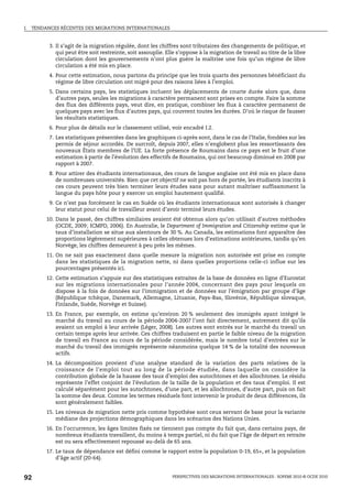 I.   TENDANCES RÉCENTES DES MIGRATIONS INTERNATIONALES


           3. Il s’agit de la migration régulée, dont les chiffres sont tributaires des changements de politique, et
              qui peut être soit restreinte, soit assouplie. Elle s’oppose à la migration de travail au titre de la libre
              circulation dont les gouvernements n’ont plus guère la maîtrise une fois qu’un régime de libre
              circulation a été mis en place.
           4. Pour cette estimation, nous partons du principe que les trois quarts des personnes bénéficiant du
              régime de libre circulation ont migré pour des raisons liées à l’emploi.
           5. Dans certains pays, les statistiques incluent les déplacements de courte durée alors que, dans
              d’autres pays, seules les migrations à caractère permanent sont prises en compte. Faire la somme
              des flux des différents pays, veut dire, en pratique, combiner les flux à caractère permanent de
              quelques pays avec les flux d’autres pays, qui couvrent toutes les durées. D’où le risque de fausser
              les résultats statistiques.
           6. Pour plus de détails sur le classement utilisé, voir encadré I.2.
           7. Les statistiques présentées dans les graphiques ci-après sont, dans le cas de l’Italie, fondées sur les
              permis de séjour accordés. De surcroît, depuis 2007, elles n’englobent plus les ressortissants des
              nouveaux États membres de l’UE. La forte présence de Roumains dans ce pays est le fruit d’une
              estimation à partir de l’évolution des effectifs de Roumains, qui ont beaucoup diminué en 2008 par
              rapport à 2007.
           8. Pour attirer des étudiants internationaux, des cours de langue anglaise ont été mis en place dans
              de nombreuses universités. Bien que cet objectif ne soit pas hors de portée, les étudiants inscrits à
              ces cours peuvent très bien terminer leurs études sans pour autant maîtriser suffisamment la
              langue du pays hôte pour y exercer un emploi hautement qualifié.
           9. Ce n’est pas forcément le cas en Suède où les étudiants internationaux sont autorisés à changer
              leur statut pour celui de travailleur avant d’avoir terminé leurs études.
          10. Dans le passé, des chiffres similaires avaient été obtenus alors qu’on utilisait d’autres méthodes
              (OCDE, 2009; ICMPD, 2006). En Australie, le Department of Immigration and Citizenship estime que le
              taux d’installation se situe aux alentours de 30 %. Au Canada, les estimations font apparaître des
              proportions légèrement supérieures à celles obtenues lors d’estimations antérieures, tandis qu’en
              Norvège, les chiffres demeurent à peu près les mêmes.
          11. On ne sait pas exactement dans quelle mesure la migration non autorisée est prise en compte
              dans les statistiques de la migration nette, ni dans quelles proportions celle-ci influe sur les
              pourcentages présentés ici.
          12. Cette estimation s’appuie sur des statistiques extraites de la base de données en ligne d’Eurostat
              sur les migrations internationales pour l’année 2004, concernant des pays pour lesquels on
              dispose à la fois de données sur l’immigration et de données sur l’émigration par groupe d’âge
              (République tchèque, Danemark, Allemagne, Lituanie, Pays-Bas, Slovénie, République slovaque,
              Finlande, Suède, Norvège et Suisse).
          13. En France, par exemple, on estime qu’environ 20 % seulement des immigrés ayant intégré le
              marché du travail au cours de la période 2004-2007 l’ont fait directement, autrement dit qu’ils
              avaient un emploi à leur arrivée (Léger, 2008). Les autres sont entrés sur le marché du travail un
              certain temps après leur arrivée. Ces chiffres traduisent en partie le faible niveau de la migration
              de travail en France au cours de la période considérée, mais le nombre total d’entrées sur le
              marché du travail des immigrés représente néanmoins quelque 14 % de la totalité des nouveaux
              actifs.
          14. La décomposition provient d’une analyse standard de la variation des parts relatives de la
              croissance de l’emploi tout au long de la période étudiée, dans laquelle on considère la
              contribution globale de la hausse des taux d’emploi des autochtones et des allochtones. Le résidu
              représente l’effet conjoint de l’évolution de la taille de la population et des taux d’emploi. Il est
              calculé séparément pour les autochtones, d’une part, et les allochtones, d’autre part, puis on fait
              la somme des deux. Comme les termes résiduels font intervenir le produit de deux différences, ils
              sont généralement faibles.
          15. Les niveaux de migration nette pris comme hypothèse sont ceux servant de base pour la variante
              médiane des projections démographiques dans les scénarios des Nations Unies.
          16. En l’occurrence, les âges limites fixés ne tiennent pas compte du fait que, dans certains pays, de
              nombreux étudiants travaillent, du moins à temps partiel, ni du fait que l’âge de départ en retraite
              est ou sera effectivement repoussé au-delà de 65 ans.
          17. Le taux de dépendance est défini comme le rapport entre la population 0-19, 65+, et la population
              d’âge actif (20-64).


92                                                             PERSPECTIVES DES MIGRATIONS INTERNATIONALES : SOPEMI 2010 © OCDE 2010
 
