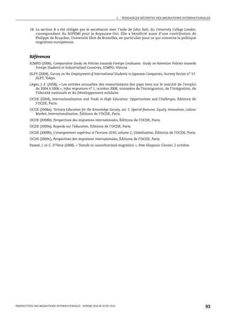 I.   TENDANCES RÉCENTES DES MIGRATIONS INTERNATIONALES


         18. La section B a été rédigée par le secrétariat avec l’aide de John Salt, du University College London,
             correspondant du SOPEMI pour le Royaume-Uni. Elle a bénéficié aussi d’une contribution de
             Philippe de Bruycker, Université libre de Bruxelles, en particulier pour ce qui concerne la politique
             migratoire européenne.



         Références
         ICMPD (2006), Comparative Study on Policies towards Foreign Graduates. Study on Retention Policies towards
            Foreign Students in Industrialised Countries, ICMPD, Vienne.
         JILPT (2009), Survey on the Employment of International Students in Japanese Companies, Survey Series no 57.
             JILPT, Tokyo.
         Léger, J.-F. (2008), « Les entrées annuelles des ressortissants des pays tiers sur le marché de l’emploi
            de 2004 à 2006 », Infos migrations no 1, octobre 2008, ministère de l’Immigration, de l’Intégration, de
            l’Identité nationale et du Développement solidaire.
         OCDE (2004), Internationalisation and Trade in High Education: Opportunities and Challenges, Éditions de
           l’OCDE, Paris.
         OCDE (2008a), Tertiary Education for the Knowledge Society, vol. 2. Special features. Equity, Innovation, Labour
           Market, Internationalisation, Éditions de l’OCDE, Paris.
         OCDE (2008b), Perspectives des migrations internationales, Éditions de l’OCDE, Paris.
         OCDE (2009a), Regards sur l’éducation, Éditions de l’OCDE, Paris.
         OCDE (2009b), L’enseignement supérieur à l’horizon 2030, volume 2, Globalisation, Éditions de l’OCDE, Paris.
         OCDE (2009c), Perspectives des migrations internationales, Éditions de l’OCDE, Paris.
         Passel, J. et C. D’Vera (2008), « Trends in unauthorized migration », Pew Hispanic Center, 2 octobre.




PERSPECTIVES DES MIGRATIONS INTERNATIONALES : SOPEMI 2010 © OCDE 2010                                                       93
 