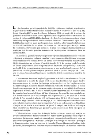II.   LES MIGRANTS SUR LES MARCHÉS DU TRAVAIL DE LA ZONE OCDE PENDANT LA CRISE




          L  a crise financière qui sévit depuis la fin de 2007 a rapidement conduit à une récession
          majeure et à une forte détérioration du marché du travail. À son niveau le plus bas (5.8 %)
          depuis 28 ans fin 2007, le taux de chômage de la zone OCDE est passé à 8.8 % au cours du
          quatrième trimestre de 2009, ce qui représentait une augmentation de 18 millions du
          nombre de chômeurs (OCDE, 2010a). La plupart des données récentes montrent que le taux
          de chômage avait probablement atteint un niveau record aux États-Unis et au Japon à la fin
          de 2009; elles montrent aussi que les projections initiales, selon lesquelles la barre des
          10 % serait franchie fin 2010 dans la zone OCDE, péchaient peut-être par excès
          de pessimisme. Il n’en reste pas moins que la crise économique actuelle présente des
          analogies avec les deux grandes récessions de l’après-guerre, intervenues dans les
          années 70 et 90.
              En supposant que l’emploi ait pu augmenter, depuis le début de la récession, au même
          rythme que la population en âge de travailler, ce sont quasiment 20 millions de personnes
          supplémentaires qui auraient trouvé un travail au quatrième trimestre de 2009 (OCDE,
          2010a). On est donc en présence d’un déficit égal à 3.7 % du nombre total d’emplois,
          un chiffre comparable à celui enregistré lors du deuxième choc pétrolier, à la fin des
          années 70. Si les perspectives macroéconomiques se sont améliorées récemment, il n’est
          pas encore certain que cette reprise permette, dans la plupart des pays de l’OCDE,
          une création d’emplois suffisante pour combler le déficit susmentionné avant la fin
          de 2011.
                L’une des caractéristiques les plus frappantes de la récession actuelle tient au fait que
          son impact sur le marché du travail n’est pas du tout le même d’un pays à l’autre.
          Ses conséquences en matière de chômage varient en fonction de l’ampleur du choc
          macroéconomique, mais aussi des caractéristiques du marché de l’emploi et de la nature
          des réponses apportées par les pouvoirs publics. Alors que le taux global de chômage a
          augmenté en moyenne de 3 % dans la zone OCDE entre décembre 2007 et décembre 2009,
          il a enregistré une hausse inférieure à 1 % en Belgique, en Corée, en Norvège ou en Pologne,
          et a même baissé de 0.5 % en Allemagne (voir le graphique II.1). Au cours de la même
          période, il s’est aggravé de plus de 10 % en Espagne, et de 8.6 % et 5 % en Irlande et aux
          États-Unis respectivement. Dans d’autres pays, le taux de chômage a tout de même connu
          une évolution plus importante que la moyenne : c’est le cas au Danemark, en République
          tchèque ou en Suède. Il conviendra de garder à l’esprit ces différences lorsque
          nous examinerons, dans les pages qui suivent, les conséquences de la crise pour les
          travailleurs immigrés.
               L’édition 2010 des Perspectives de l’emploi de l’OCDE (OCDE, 2010a), qui analyse en
          profondeur la sensibilité de l’emploi à la baisse du PIB, montre que le choix entre emploi et
          ajustement du temps de travail est essentiel pour comprendre les différences entre les
          pays. De manière générale, l’Autriche, l’Allemagne et la Norvège ont tendance à privilégier
          la deuxième option; en ce qui concerne la Nouvelle-Zélande, l’Espagne et les États-Unis,
          par contre, les changements affectent majoritairement l’emploi. La récession a entraîné



96                                                       PERSPECTIVES DES MIGRATIONS INTERNATIONALES : SOPEMI 2010 © OCDE 2010
 