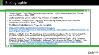 • Clément Gignac, Covid 19 et Conjoncture économique : réflexions et observations, Groupe
Industriel Alliance, 4 juin 2020.
• Capital Economics, Global State of Play, Webinar, June 11th 2020.
• RBC Economics, Small business, big pivot: A devastating downturn and how Canadian
enterprises can transition, June 11th 2020.
• World Bank, Global Economic Prospects, June 2020.
• https://www.oecd.org/perspectives-economiques/juin-
2020/?utm_source=twitter&utm_medium=social&utm_campaign=ecooutlookjun2020&utm_co
ntent=fr&utm_term=pac
• CD Howe Institute, Crisis Working Group on Business Continuity and Trade. Communiqué #8:
Accelerate Infrastructure Projects and Adapt Restructuring Processes, June 17th 2020.
• CD Howe Institute, Crisis Working Group on Business Continuity and Trade. 2020. Financing
Bridge Needed to Protect At-Risk Sectors as Canada Faces a Long, Hard Road to Recovery. May
19. Available online: https://www.cdhowe.org/council-reports/financing-bridge-needed-
protect-risk-sectors-canada-faces-long-hard-road-recovery
Bibliographie
 