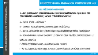 LES PRÉCONISATIONS DU CESE
23 juin 2015
PERSPECTIVES POUR LA RÉVISION DE LA STRATÉGIE EUROPE 2020
A – FAUT-IL REVOIR LA MÉTHODE ?
B – COMMENT ASSOCIER LES ORGANISATIONS DE LA SOCIÉTÉ CIVILE
C – QUELLE ARTICULATION AVEC LE PLAN D’INVESTISSEMENT PRÉSENTÉ PAR LA COMMISSION ?
D – COMMENT MIEUX PRENDRE EN COMPTE LES OBJECTIFS DE LA STRATÉGIE EUROPE 2020DANS LE
SEMESTRE EUROPÉEN
E - DES OBJECTIFS RÉALISABLES À MAINTENIR MAIS À PRÉCISER
F - AU-DELÀ DES OBJECTIFS ACTUELS, REPENSER LA STRATÉGIE DANS UN MONDE EN MUTATION
II – DES QUESTIONS ET DES PISTES POUR ASSURER UNE INTÉGRATION ÉQUILIBRÉE DES
COMPOSANTES ÉCONOMIQUE, SOCIALE ET ENVIRONNEMENTALE
 
