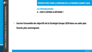 LES PRÉCONISATIONS
23 juin 2015
PERSPECTIVES POUR LA RÉVISION DE LA STRATÉGIE EUROPE 2020
A – FAUT-IL REVOIR LA MÉTHODE ?
• Inscrire l’ensemble des objectifs de la Stratégie Europe 2020 dans un cadre plus
formel,plus contraignant.
 