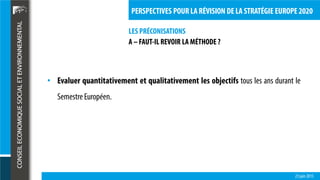 LES PRÉCONISATIONS
23 juin 2015
PERSPECTIVES POUR LA RÉVISION DE LA STRATÉGIE EUROPE 2020
A – FAUT-IL REVOIR LA MÉTHODE ?
• Evaluer quantitativement et qualitativement les objectifs tous les ans durant le
SemestreEuropéen.
 