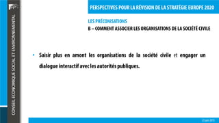 LES PRÉCONISATIONS
23 juin 2015
PERSPECTIVES POUR LA RÉVISION DE LA STRATÉGIE EUROPE 2020
B – COMMENT ASSOCIER LES ORGANISATIONS DE LA SOCIÉTÉ CIVILE
• Saisir plus en amont les organisations de la société civile et engager un
dialogue interactif avec les autorités publiques.
 