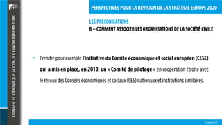 LES PRÉCONISATIONS
23 juin 2015
PERSPECTIVES POUR LA RÉVISION DE LA STRATÉGIE EUROPE 2020
• Prendre pour exemple l’initiative du Comité économique et social européen (CESE)
qui a mis en place, en 2010, un « Comité de pilotage » en coopération étroite avec
le réseaudesConseilséconomiqueset sociaux(CES) nationaux etinstitutionssimilaires.
B – COMMENT ASSOCIER LES ORGANISATIONS DE LA SOCIÉTÉ CIVILE
 