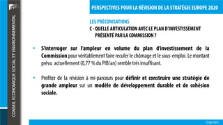 LES PRÉCONISATIONS
23 juin 2015
PERSPECTIVES POUR LA RÉVISION DE LA STRATÉGIE EUROPE 2020
C - QUELLE ARTICULATION AVEC LE PLAN D’INVESTISSEMENT
PRÉSENTÉ PAR LA COMMISSION ?
• S’interroger sur l’ampleur en volume du plan d’investissement de la
Commission pour véritablement faire reculer le chômage et le sous-emploi. Le montant
prévu actuellement(0,77 % du PIB/an)sembletrèsinsuffisant.
• Profiter de la révision à mi-parcours pour définir et construire une stratégie de
grande ampleur sur un modèle de développement durable et de cohésion
sociale.
 