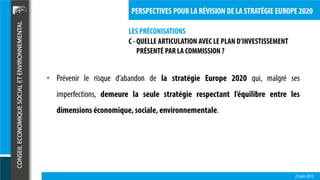 LES PRÉCONISATIONS
23 juin 2015
PERSPECTIVES POUR LA RÉVISION DE LA STRATÉGIE EUROPE 2020
C - QUELLE ARTICULATION AVEC LE PLAN D’INVESTISSEMENT
PRÉSENTÉ PAR LA COMMISSION ?
• Prévenir le risque d’abandon de la stratégie Europe 2020 qui, malgré ses
imperfections, demeure la seule stratégie respectant l’équilibre entre les
dimensions économique,sociale, environnementale.
 