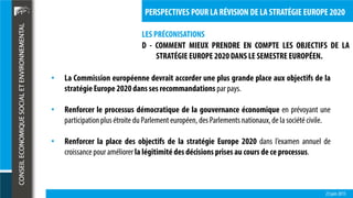 LES PRÉCONISATIONS
23 juin 2015
PERSPECTIVES POUR LA RÉVISION DE LA STRATÉGIE EUROPE 2020
D - COMMENT MIEUX PRENDRE EN COMPTE LES OBJECTIFS DE LA
STRATÉGIE EUROPE 2020DANS LE SEMESTRE EUROPÉEN.
• La Commission européenne devrait accorder une plus grande place aux objectifs de la
stratégie Europe 2020dans ses recommandations par pays.
• Renforcer le processus démocratique de la gouvernance économique en prévoyant une
participationplus étroite du Parlement européen, des Parlements nationaux,dela société civile.
• Renforcer la place des objectifs de la stratégie Europe 2020 dans l’examen annuel de
croissance pour améliorer la légitimité des décisions prises au cours de ce processus.
 