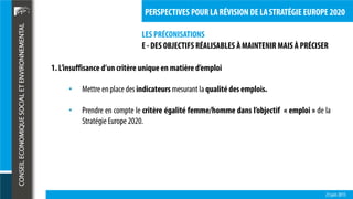 LES PRÉCONISATIONS
23 juin 2015
PERSPECTIVES POUR LA RÉVISION DE LA STRATÉGIE EUROPE 2020
E - DES OBJECTIFS RÉALISABLES À MAINTENIR MAIS À PRÉCISER
1. L’insuffisance d’un critère uniqueen matière d’emploi
• Mettre en placedes indicateurs mesurant la qualité des emplois.
• Prendre en compte le critère égalité femme/homme dans l’objectif « emploi » de la
Stratégie Europe2020.
 