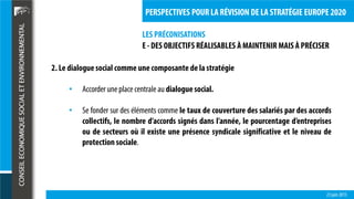 LES PRÉCONISATIONS
23 juin 2015
PERSPECTIVES POUR LA RÉVISION DE LA STRATÉGIE EUROPE 2020
E - DES OBJECTIFS RÉALISABLES À MAINTENIR MAIS À PRÉCISER
2. Le dialoguesocial comme une composante de la stratégie
• Accorder uneplace centrale au dialoguesocial.
• Se fonder sur des éléments comme le taux de couverture des salariés par des accords
collectifs, le nombre d’accords signés dans l’année, le pourcentage d’entreprises
ou de secteurs où il existe une présence syndicale significative et le niveau de
protection sociale.
 