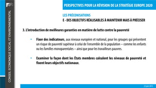 LES PRÉCONISATIONS
23 juin 2015
PERSPECTIVES POUR LA RÉVISION DE LA STRATÉGIE EUROPE 2020
E - DES OBJECTIFS RÉALISABLES À MAINTENIR MAIS À PRÉCISER
3. L’introduction de meilleuresgaranties en matière de luttecontre la pauvreté
• Fixer des indicateurs, aux niveaux européen et national, pour les groupes qui présentent
un risque de pauvreté supérieur à celui de l'ensemble de la population – comme les enfants
ou les familles monoparentales – ainsique pour les travailleurs pauvres.
• Examiner la façon dont les États membres calculent les niveaux de pauvreté et
fixent leursobjectifs nationaux.
 