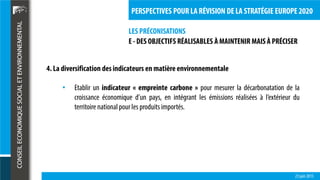 LES PRÉCONISATIONS
23 juin 2015
PERSPECTIVES POUR LA RÉVISION DE LA STRATÉGIE EUROPE 2020
4. La diversification des indicateurs en matière environnementale
• Etablir un indicateur « empreinte carbone » pour mesurer la décarbonatation de la
croissance économique d’un pays, en intégrant les émissions réalisées à l’extérieur du
territoire nationalpour les produits importés.
E - DES OBJECTIFS RÉALISABLES À MAINTENIR MAIS À PRÉCISER
 