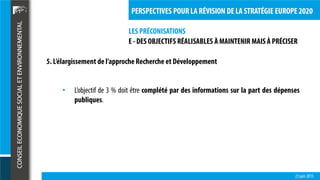 LES PRÉCONISATIONS
23 juin 2015
PERSPECTIVES POUR LA RÉVISION DE LA STRATÉGIE EUROPE 2020
E - DES OBJECTIFS RÉALISABLES À MAINTENIR MAIS À PRÉCISER
5. L’élargissement de l’approche Recherche et Développement
• L’objectif de 3 % doit être complété par des informations sur la part des dépenses
publiques.
 