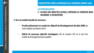 LES PRÉCONISATIONS
23 juin 2015
PERSPECTIVES POUR LA RÉVISION DE LA STRATÉGIE EUROPE 2020
F - AU-DELÀ DES OBJECTIFS ACTUELS, REPENSER LA STRATÉGIE DANS
UN MONDE 15 EN MUTATION
2.Vers un modèledurablede croissance
• Prendre pleinement en compte les Objectif du Développement Durable (ODD) qui
seront adoptés aux NationsUnies.
• Définir de nouveaux objectifs stratégiques afin de conduire l’UE sur la voie d’un
modèle de développement plus équilibré.
 