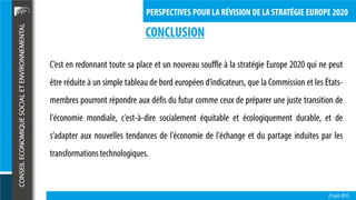 23 juin 2015
PERSPECTIVES POUR LA RÉVISION DE LA STRATÉGIE EUROPE 2020
CONCLUSION
C’est en redonnant toute sa place et un nouveau souffle à la stratégie Europe 2020 qui ne peut
être réduite à un simple tableau de bord européen d’indicateurs, que la Commission et les États-
membres pourront répondre aux défis du futur comme ceux de préparer une juste transition de
l'économie mondiale, c'est-à-dire socialement équitable et écologiquement durable, et de
s’adapter aux nouvelles tendances de l'économie de l'échange et du partage induites par les
transformationstechnologiques.
 
