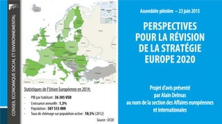 PERSPECTIVES
POUR LA RÉVISION
DE LA STRATÉGIE
EUROPE 2020
Statistiques de l’Union Européenne en 2014:
- PIB par habitant : 36 385 USD
- Croissanceannuelle : 1,3%
- Population : 507 553 000
- Taux de chômagesur populationactive : 10,5% (2012)
Source:OCDE
 