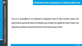 23 juin 2015
PERSPECTIVES POUR LA RÉVISION DE LA STRATÉGIE EUROPE 2020
C'est en se rassemblant et en renforçant la coopération entre les États membres autour d'un
projet d'avenir, porteur de valeurs de solidarité, que l'Europe sera capable de raviver l'espoir et de
répondreaux attenteset besoinsdesfemmeset deshommesqui y vivent.
 