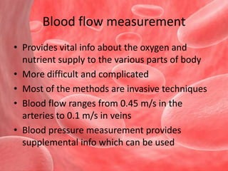 Blood flow measurementProvides vital info about the oxygen and nutrient supply to the various parts of bodyMore difficult and complicatedMost of the methods are invasive techniquesBlood flow ranges from 0.45 m/s in the arteries to 0.1 m/s in veinsBlood pressure measurement provides supplemental info which can be used