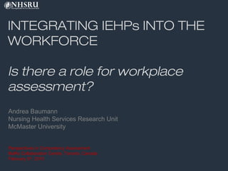 INTEGRATING IEHPs INTO THE
WORKFORCE
Is there a role for workplace
assessment?
Andrea Baumann
Nursing Health Services Research Unit
McMaster University
Perspectives in Competency Assessment
MaRs Collaboration Centre, Toronto, Canada
February 5th
, 2015
 