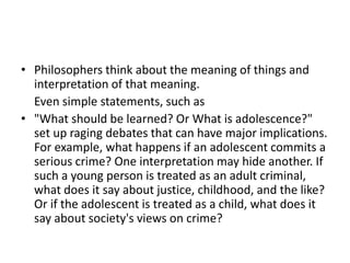 • Philosophers think about the meaning of things and
interpretation of that meaning.
Even simple statements, such as
• "What should be learned? Or What is adolescence?"
set up raging debates that can have major implications.
For example, what happens if an adolescent commits a
serious crime? One interpretation may hide another. If
such a young person is treated as an adult criminal,
what does it say about justice, childhood, and the like?
Or if the adolescent is treated as a child, what does it
say about society's views on crime?
 