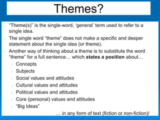  “Theme(s)” is the single-word, ‘general’ term used to refer to a
single idea.
 The single word “theme” does not make a specific and deeper
statement about the single idea (or theme).
 Another way of thinking about a theme is to substitute the word
“theme” for a full sentence… which states a position about…
 Concepts
 Subjects
 Social values and attitudes
 Cultural values and attitudes
 Political values and attitudes
 Core (personal) values and attitudes
 “Big Ideas”
… in any form of text (fiction or non-fiction)/
Themes?
 