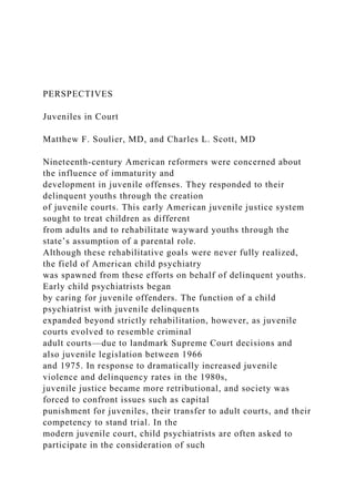 PERSPECTIVES
Juveniles in Court
Matthew F. Soulier, MD, and Charles L. Scott, MD
Nineteenth-century American reformers were concerned about
the influence of immaturity and
development in juvenile offenses. They responded to their
delinquent youths through the creation
of juvenile courts. This early American juvenile justice system
sought to treat children as different
from adults and to rehabilitate wayward youths through the
state’s assumption of a parental role.
Although these rehabilitative goals were never fully realized,
the field of American child psychiatry
was spawned from these efforts on behalf of delinquent youths.
Early child psychiatrists began
by caring for juvenile offenders. The function of a child
psychiatrist with juvenile delinquents
expanded beyond strictly rehabilitation, however, as juvenile
courts evolved to resemble criminal
adult courts—due to landmark Supreme Court decisions and
also juvenile legislation between 1966
and 1975. In response to dramatically increased juvenile
violence and delinquency rates in the 1980s,
juvenile justice became more retributional, and society was
forced to confront issues such as capital
punishment for juveniles, their transfer to adult courts, and their
competency to stand trial. In the
modern juvenile court, child psychiatrists are often asked to
participate in the consideration of such
 