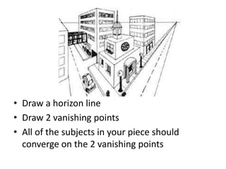 • Draw a horizon line
• Draw 2 vanishing points
• All of the subjects in your piece should
converge on the 2 vanishing points
 