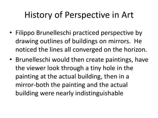 History of Perspective in Art
• Filippo Brunelleschi practiced perspective by
drawing outlines of buildings on mirrors. He
noticed the lines all converged on the horizon.
• Brunelleschi would then create paintings, have
the viewer look through a tiny hole in the
painting at the actual building, then in a
mirror-both the painting and the actual
building were nearly indistinguishable
 