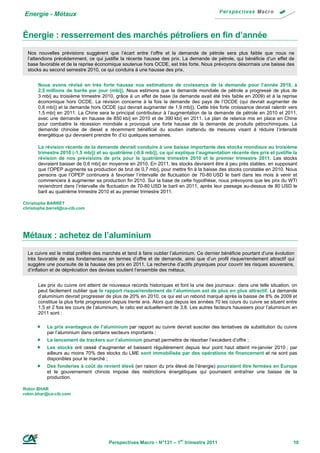 Energie - Métaux


Énergie : resserrement des marchés pétroliers en fin d’année
  Nos nouvelles prévisions suggèrent que l’écart entre l’offre et la demande de pétrole sera plus faible que nous ne
  l’attendions précédemment, ce qui justifie la récente hausse des prix. La demande de pétrole, qui bénéficie d’un effet de
  base favorable et de la reprise économique soutenue hors OCDE, est très forte. Nous prévoyons désormais une baisse des
  stocks au second semestre 2010, ce qui conduira à une hausse des prix.


      Nous avons révisé en très forte hausse nos estimations de croissance de la demande pour l’année 2010, à
      2,5 millions de barils par jour (mb/j). Nous estimons que la demande mondiale de pétrole a progressé de plus de
      3 mb/j au troisième trimestre 2010, grâce à un effet de base (la demande avait été très faible en 2009) et à la reprise
      économique hors OCDE. La révision concerne à la fois la demande des pays de l’OCDE (qui devrait augmenter de
      0,6 mb/j) et la demande hors OCDE (qui devrait augmenter de 1,9 mb/j). Cette très forte croissance devrait ralentir vers
      1,5 mb/j en 2011. La Chine sera le principal contributeur à l’augmentation de la demande de pétrole en 2010 et 2011,
      avec une demande en hausse de 850 kb/j en 2010 et de 390 kb/j en 2011. Le plan de relance mis en place en Chine
      pour combattre la récession mondiale a provoqué une forte hausse de la demande de produits pétrochimiques. La
      demande chinoise de diesel a récemment bénéficié du soutien inattendu de mesures visant à réduire l’intensité
      énergétique qui devraient prendre fin d’ici quelques semaines.

      La révision récente de la demande devrait conduire à une baisse importante des stocks mondiaux au troisième
      trimestre 2010 (-1,5 mb/j) et au quatrième (-0,6 mb/j), ce qui explique l’augmentation récente des prix et justifie la
      révision de nos prévisions de prix pour le quatrième trimestre 2010 et le premier trimestre 2011. Les stocks
      devraient baisser de 0,6 mb/j en moyenne en 2010. En 2011, les stocks devraient être à peu près stables, en supposant
      que l’OPEP augmente sa production de brut de 0,7 mb/j, pour mettre fin à la baisse des stocks constatée en 2010. Nous
      pensons que l’OPEP continuera à favoriser l’intervalle de fluctuation de 70-80 USD le baril dans les mois à venir et
      commencera à augmenter sa production fin 2010. Sur la base de cette hypothèse, nous prévoyons que les prix du WTI
      reviendront dans l’intervalle de fluctuation de 70-80 USD le baril en 2011, après leur passage au-dessus de 80 USD le
      baril au quatrième trimestre 2010 et au premier trimestre 2011.

Christophe BARRET
christophe.barret@ca-cib.com




Métaux : achetez de l’aluminium
  Le cuivre est le métal préféré des marchés et tend à faire oublier l’aluminium. Ce dernier bénéficie pourtant d’une évolution
  très favorable de ses fondamentaux en termes d’offre et de demande, ainsi que d’un profil risque/rendement attractif qui
  suggère une poursuite de la hausse des prix en 2011. La recherche d’actifs physiques pour couvrir les risques souverains,
  d’inflation et de dépréciation des devises soutient l’ensemble des métaux.


      Les prix du cuivre ont atteint de nouveaux records historiques et font la une des journaux : dans une telle situation, on
      peut facilement oublier que le rapport risque/rendement de l’aluminium est de plus en plus attractif. La demande
      d’aluminium devrait progresser de plus de 20% en 2010, ce qui est un rebond marqué après la baisse de 8% de 2009 et
      constitue la plus forte progression depuis trente ans. Alors que depuis les années 70 les cours du cuivre se situent entre
      1,5 et 2 fois les cours de l’aluminium, le ratio est actuellement de 3,8. Les autres facteurs haussiers pour l’aluminium en
      2011 sont :

          Le prix avantageux de l’aluminium par rapport au cuivre devrait susciter des tentatives de substitution du cuivre
           par l’aluminium dans certains secteurs importants ;
          Le lancement de trackers sur l’aluminium pourrait permettre de résorber l’excédent d’offre ;
          Les stocks ont cessé d’augmenter et baissent régulièrement depuis leur point haut atteint mi-janvier 2010 ; par
           ailleurs au moins 70% des stocks du LME sont immobilisés par des opérations de financement et ne sont pas
           disponibles pour le marché ;
          Des fonderies à coût de revient élevé (en raison du prix élevé de l’énergie) pourraient être fermées en Europe
           et le gouvernement chinois impose des restrictions énergétiques qui pourraient entraîner une baisse de la
           production.

Robin BHAR
robin.bhar@ca-cib.com




                                        Perspectives Macro - N°131 – 1er trimestre 2011                                        10
 