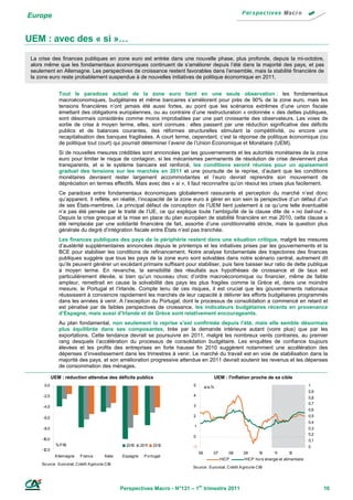 Europe


UEM : avec des « si »…
 La crise des finances publiques en zone euro est entrée dans une nouvelle phase, plus profonde, depuis la mi-octobre,
 alors même que les fondamentaux économiques continuent de s’améliorer depuis l’été dans la majorité des pays, et pas
 seulement en Allemagne. Les perspectives de croissance restent favorables dans l’ensemble, mais la stabilité financière de
 la zone euro reste probablement suspendue à de nouvelles initiatives de politique économique en 2011.


                Tout le paradoxe actuel de la zone euro tient en une seule observation : les fondamentaux
                macroéconomiques, budgétaires et même bancaires s’améliorent pour près de 90% de la zone euro, mais les
                tensions financières n’ont jamais été aussi fortes, au point que les scénarios extrêmes d’une union fiscale
                émettant des obligations européennes, ou au contraire d’une restructuration « ordonnée » des dettes publiques,
                sont désormais considérés comme moins improbables par une part croissante des observateurs. Les voies de
                sortie de crise à moyen terme, elles, sont connues : elles passent par une réduction significative des déficits
                publics et de balances courantes, des réformes structurelles stimulant la compétitivité, ou encore une
                recapitalisation des banques fragilisées. A court terme, cependant, c’est la réponse de politique économique (ou
                de politique tout court) qui pourrait déterminer l’avenir de l’Union Economique et Monétaire (UEM).
                Si de nouvelles mesures crédibles sont annoncées par les gouvernements et les autorités monétaires de la zone
                euro pour limiter le risque de contagion, si les mécanismes permanents de résolution de crise deviennent plus
                transparents, et si le système bancaire est renforcé, les conditions seront réunies pour un apaisement
                graduel des tensions sur les marchés en 2011 et une poursuite de la reprise, d’autant que les conditions
                monétaires devraient rester largement accommodantes et l’euro devrait reprendre son mouvement de
                dépréciation en termes effectifs. Mais avec des « si », il faut reconnaître qu’on résout les crises plus facilement.
                Ce paradoxe entre fondamentaux économiques globalement rassurants et perception du marché n’est donc
                qu’apparent. Il reflète, en réalité, l’incapacité de la zone euro à gérer en son sein la perspective d’un défaut d’un
                de ses États-membres. Le principal défaut de conception de l’UEM tient justement à ce qu’une telle éventualité
                n’a pas été pensée par le traité de l’UE, ce qui explique toute l’ambiguïté de la clause dite de « no bail-out ».
                Depuis la crise grecque et la mise en place du plan européen de stabilité financière en mai 2010, cette clause a
                été remplacée par une solidarité financière de fait, assortie d’une conditionnalité stricte, mais la question plus
                générale du degré d’intégration fiscale entre États n’est pas tranchée.
                Les finances publiques des pays de la périphérie restent dans une situation critique, malgré les mesures
                d’austérité supplémentaires annoncées depuis le printemps et les initiatives prises par les gouvernements et la
                BCE pour stabiliser les conditions de refinancement. Notre analyse fondamentale des trajectoires des finances
                publiques suggère que tous les pays de la zone euro sont solvables dans notre scénario central, autrement dit
                qu’ils peuvent générer un excédant primaire suffisant pour stabiliser, puis faire baisser leur ratio de dette publique
                à moyen terme. En revanche, la sensibilité des résultats aux hypothèses de croissance et de taux est
                particulièrement élevée, si bien qu’un nouveau choc d’ordre macroéconomique ou financier, même de faible
                ampleur, remettrait en cause la solvabilité des pays les plus fragiles comme la Grèce et, dans une moindre
                mesure, le Portugal et l’Irlande. Compte tenu de ces risques, il est crucial que les gouvernements nationaux
                réussissent à convaincre rapidement les marchés de leur capacité à délivrer les efforts budgétaires programmés
                dans les années à venir. A l’exception du Portugal, dont le processus de consolidation a commencé en retard et
                est pénalisé par de faibles perspectives de croissance, les indicateurs budgétaires récents en provenance
                d’Espagne, mais aussi d’Irlande et de Grèce sont relativement encourageants.
                Au plan fondamental, non seulement la reprise s’est confirmée depuis l’été, mais elle semble désormais
                plus équilibrée dans ses composantes, tirée par la demande intérieure autant (voire plus) que par les
                exportations. Cette tendance devrait se poursuivre en 2011, malgré les nombreux vents contraires, au premier
                rang desquels l’accélération du processus de consolidation budgétaire. Les enquêtes de confiance toujours
                élevées et les profits des entreprises en forte hausse fin 2010 suggèrent notamment une accélération des
                dépenses d’investissement dans les trimestres à venir. Le marché du travail est en voie de stabilisation dans la
                majorité des pays, et son amélioration progressive attendue en 2011 devrait soutenir les revenus et les dépenses
                de consommation des ménages.

             UEM : réduction attendue des déficits publics                                    UEM : l'inflation proche de sa cible
      0,0                                                                       5         a/a,%                                                    1
                                                                                                                                                   0,9
      -2,0                                                                      4
                                                                                                                                                   0,8
                                                                                                                                                   0,7
      -4,0                                                                      3
                                                                                                                                                   0,6

      -6,0                                                                      2                                                                  0,5
                                                                                                                                                   0,4
                                                                                 1
      -8,0                                                                                                                                         0,3
                                                                                                                                                   0,2
                                                                                0
     -10,0                                                                                                                                         0,1
               % P IB                                 2010    2011   2012       -1                                                                 0
     -12,0
                                                                                     06       07      08      09        10     11      12
              A llemagne    France         Italie   Espagne    P o rtugal
                                                                                                   HICP        HICP ho rs énergie et alimentaire
     So urce : Euro stat, Crédit A grico le CIB
                                                                                So urce : Euro stat, Crédit A grico le CIB




                                                    Perspectives Macro - N°131 – 1er trimestre 2011                                                      16
 