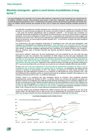 Pays émergents


Marchés émergents : gains à court terme et problèmes à long
terme ?
 Les pays émergents sont confrontés à de nouveaux défis extérieurs, notamment la crise européenne et le resserrement de
 la politique monétaire chinoise. Nous pensons qu’ils sauront y faire face. Cependant, deux difficultés spécifiques aux
 marchés émergents apparaitront en 2011 : la détérioration des soldes courants devrait limiter l’appréciation des devises et le
 retour de l’inflation devrait entraîner des hausses de taux, avec le risque que certaines Banques centrales prennent du
 retard.


             Les difficultés auxquelles les marchés émergents sont confrontés ont pris de l’ampleur au cours des dernières
             semaines. La crise souveraine européenne, les craintes concernant l’impact du resserrement monétaire en Chine
             – mais aussi les tensions géopolitiques dans la péninsule coréenne – ont provoqué des corrections sur
             l’ensemble des devises émergentes et des spreads de CDS souverains. Les taux en devise locale ont fortement
             augmenté, comme leurs homologues en dollar et en euro. La persistance de l’incertitude en Europe suggère que
             les tensions pourraient durer. Nous pensons cependant que l’optimisme généralisé entourant les pays émergents
             devrait se poursuivre, au moins jusqu’au premier semestre 2011 : à court terme, la plupart des pays émergents
             échapperont à la crise.
             Les fondamentaux des pays émergents soutiennent la comparaison avec ceux des pays développés. Cela
             s’applique aux perspectives de croissance économique : nous attendons une croissance de 6,5% pour les
             pays émergents en 2011, contre 2,2% dans les pays développés. Cela concerne également les taux d’intérêt
             (plus élevés), la flexibilité budgétaire (généralement plus importante) et la liquidité extérieure (qui s’améliore :
             dans de nombreux pays, le montant important des réserves permettrait d’absorber d’éventuelles pressions
             financières).
             Cela sera-t-il suffisant ? Après tout, de bons fondamentaux n’ont pas empêché les prix des actifs des pays
             émergents de subir des corrections très importantes fin 2008, lorsque la crise des pays développés s’est
             propagée au reste du monde. Cela pourrait-t-il se reproduire avec le retour de la crise en Europe ? Nous pensons
             que cela ne se produirait que si, au-delà des tensions financières, on assistait à un effondrement de
             l’économie réelle dans les marchés développés – situation qui entraînerait une forte contraction des
             exportations des pays émergents. Cependant, notre scénario de base n’envisage pas de situation récessive en
             2011, que ce soit aux États-Unis ou en Europe. De ce point de vue, la situation actuelle diffère de celle de 2008.
             De plus, bien que nous nous attendions à une poursuite du resserrement monétaire en Chine, nous ne
             considérons pas ce dernier comme une menace pour la croissance. La progression des salaires devrait
             continuer à soutenir la consommation en 2011. Par ailleurs, la supervision du crédit devrait permettre une
             progression des prêts légèrement supérieure à la croissance du PIB pendant les douze prochains mois : cela
             peut difficilement être considéré comme un resserrement brutal de la politique monétaire. Nous tablons sur une
             croissance chinoise de 9,0% en 2011, un chiffre qui reste élevé.
             Pourtant, même si la croissance des pays émergents devrait se maintenir, deux problèmes devraient
             progressivement prendre de l’ampleur en 2011. Le premier d’entre eux concerne les balances courantes, qui
             devraient continuer à se dégrader sous l’effet de la forte demande domestique et de la croissance mitigée du G3.
             De plus, la hausse des prix des matières premières pèsera sur les pays importateurs comme l’Inde, l’Égypte ou la
             Turquie. Sur une base agrégée, nous prévoyons une baisse de l’excédent courant des marchés émergents
             de 3,0% du PIB en 2009 et 2,3% en 2010 et à 1,6% en 2011. Certains pays émergents importants comme le
             Brésil, l’Inde, l’Afrique du Sud et la Turquie afficheront probablement des déficits importants.
             Le fait que certains pays émergents affichent des déficits courants n’est pas un problème en soi, tant qu’ils
             restent limités. De tels déficits vont en effet de pair avec le rééquilibrage de l’économie mondiale et avec le
             besoin de ces pays d’importer des biens d’équipement qui contribuent à moderniser leur économie.

                                                 Les devises émergentes contre le dollar et l’euro

            140     No tre indice des devises émergentes co ntre…

            130                                                                                                            prévisio ns


            120

            10
            1

            100

            90

            80
                                    panier do llar/euro /yen/£                         USD                    EUR
            70
             janv.-03   janv.-04     janv.-05     janv.-06       janv.-07   janv.-08    janv.-09   janv.-10   janv.-11   janv.-12




                                                Perspectives Macro - N°131 – 1er trimestre 2011                                          27
 