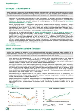 Pays émergents


Mexique : la bamba triste
  Malgré une certaine amélioration, la reprise mexicaine est en retard sur celle de l’Amérique latine. La demande domestique
  est faible et ne devrait guère soutenir la croissance en 2011, le Mexique sera donc dépendant de ses exportations vers les
  États-Unis. Un ralentissement étant probable aux États-Unis, la Banque centrale (Banxico) devrait rester prudente.

          Le Mexique est finalement sorti de récession en 2010, avec une croissance qui devrait être de 5,3%, en partie grâce au rebond
          américain. Le Mexique est néanmoins en retard au sein de l’Amérique latine et sa demande domestique ne devrait pas être
          suffisamment dynamique pour soutenir la croissance de manière significative en 2011. En conséquence, la croissance
          ralentira probablement vers 3,5% en 2011.
          De fait, la demande interne a à peine rebondi et les conditions difficiles du marché de l’emploi continueront à freiner la
          demande. De plus, la croissance du crédit – en particulier du crédit à la consommation – reste faible en partie en raison d’une
          réorganisation du secteur bancaire, ce qui bridera la reprise de la demande. Heureusement le secteur exportateur, tourné à
          80% vers les États-Unis, continue à soutenir l’activité. Les premiers signes d’amélioration dans le secteur automobile américain
          (GM et Ford ont affiché des bénéfices) sont de bon augure pour le secteur exportateur mexicain.
          Compte tenu de cet environnement mitigé, la Banxico est restée prudente en 2010 et devrait le rester en 2011.
          L’appréciation graduelle du peso mexicain tout au long de l’année – qui s’explique par le rebond des entrées de capitaux – a
          contribué à contenir l’inflation et a donc limité la nécessité de relever les taux. Compte tenu du statu quo probable de la Fed, la
          Banxico n’aura que peu d’intérêt à entamer un cycle de hausse en 2011. Cette inaction pourrait conduire à une inflation
          légèrement supérieure à la borne haute de sa cible. Toutefois, l’appréciation du peso et la faiblesse de la demande domestique
          devraient dissuader la Banque centrale de relever ses taux trop rapidement. Le Mexique restera inévitablement sensible à
          l’évolution de l’économie américaine : un éventuel double-dip ou une prolongation du programme d’assouplissement quantitatif
          américain pourraient inciter la Banque centrale à abaisser ses taux.
Guillaume TRESCA
guillaume.tresca@ca-cib.com


Brésil : un ralentissement s’impose
  Après la forte croissance de l’année 2010, les pressions inflationnistes augmentent et il est clair que la croissance de la
  demande n’est pas soutenable. Une part de l’ajustement nécessaire sera d’ordre budgétaire mais, même dans ce cas, la
  politique monétaire devra être resserrée afin de maintenir les anticipations d’inflation sous contrôle.

          Nous pensons que la croissance sera de 7,5% en 2010. Ce très fort rebond post-crise a provoqué une forte baisse des
          ressources inemployées, ce qui fait augmenter l’inflation et les anticipations d’inflation au cours des derniers mois. Le
          ralentissement de la croissance au second semestre 2010 n’a clairement pas été suffisant pour maintenir l’inflation sur une
          trajectoire conforme à l’objectif : un policy mix plus strict sera donc rapidement nécessaire.
          Une part de l’ajustement pourrait être d’ordre budgétaire. Des contraintes politiques et institutionnelles limitent cependant la
          capacité du gouvernement à durcir fortement la politique budgétaire. Par conséquent, la politique monétaire sera une fois de
          plus le principal outil mis en œuvre pour contrôler la croissance de la demande agrégée. De plus, alors que des doutes planent
          quant à l’indépendance de la Banque centrale (BCB), nous pensons qu’elle agira sans tarder, afin de rétablir sa crédibilité.
          Nous attendons trois hausses consécutives de 50 pdb à partir de janvier 2011. Ces hausses porteraient le Selic à 12,25%,
          niveau auquel il serait ensuite maintenu jusqu’à la fin de l’année.
          La combinaison d’une politique monétaire et d’une politique budgétaire plus strictes provoquera un ralentissement de la
          croissance vers 4,2% en 2011, un niveau inférieur à la croissance potentielle. Ceci provoquera une baisse de l’inflation et
          pourrait créer les conditions d’un assouplissement en 2012.
          Le real brésilien devrait s’apprécier au premier semestre 2011, continuant à bénéficier de taux d’intérêt locaux relativement
          hauts et de politiques monétaires accommodantes dans les pays développés. Cette tendance finira par s’inverser avec
          l’augmentation du déficit courant du Brésil et l’anticipation par le marché d’une normalisation monétaire dans les pays
          développés.
Vladimir VALE
vladimir.vale@ca-cib.com

                Mexique : une demande domestique faible                                             Brésil : anticipations d’inflation
     %                                                                          %     5,6
    20                                                                          60
                                                                                      5,4
                                                                                40    5,2
    10                                                                                 5
                                                                                20
                                                                                      4,8
                                                                                0
     0                                                                                4,6
                                                                                -20   4,4            Objectif
    -10                                                                         -40   4,2            Indice étendu prix à la co nso . anticipatio n à un an
      no v-04                no v-06                no v-08                no v-10     4
                  Ventes de détail (a/a %)           Crédits co nso . (a/a %)
                                                                                      04/01/201 0         19/04/2010          30/07/2010             1 1
                                                                                                                                                      2/1 /2010
    So urce : B anxico , INEGI, Crédit A grico le CIB
                                                                                      So urce : B CB (Fo cus Repo rt)



                                                       Perspectives Macro - N°131 – 1er trimestre 2011                                                            32
 