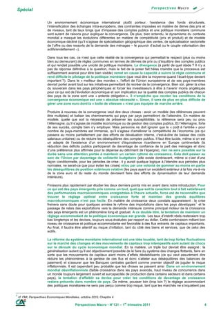 Spécial

                         Un environnement économique international plutôt porteur, l’existence des fonds structurels,
                         l’intensification des échanges intra-européens, des contraintes imposées en matière de dérive des prix et
                         de niveaux, tant de taux longs que d’impasse des comptes publics et une politique monétaire commune
                         sont autant de raisons pour expliquer la convergence. De plus, bien entendu, le dynamisme du contexte
                         mondial a masqué les évolutions différentes en matière de compétitivité (prix et produit) et de modèle
                         économique décliné (qu’il s’agisse de spécialisation géographique des ventes, de spécialisation sectorielle
                         de l’offre ou des ressorts de la demande des ménages – le pouvoir d’achat ou le couple valorisation des
                         actifs/endettement –).

                         Dans tous les cas, ce n’est que cette réalité de la convergence qui permettait le respect (plus ou moins
                         bien au demeurant) de règles communes en termes de dérives de prix ou d’équilibre des comptes publics
                         et qui rendait possible une unicité de politique monétaire. La divergence (à partir de quel stade ? Il n’y a
                         pas de réponse définitive à la question, mais le fait de la poser fait hélas craindre que le processus est
                         suffisamment avancé pour être bien visible) remet en cause la capacité à suivre la règle commune et
                         rend difficile le pilotage de la politique monétaire (que veut dire la moyenne quand l’écart-type devient
                         important ?). Dans le « meilleur des mondes », l’effort de l’Union européenne et de ses pays-membres
                         devrait porter avant tout sur les initiatives permettant de recréer de la convergence. Bien sûr, gérer la crise
                         du souverain dans les pays périphériques et forcer les investisseurs à être à l’avenir moins angéliques
                         pour ce qui est de l’évolution économique et son implication sur la qualité des comptes publics de chacun
                         des pays de la zone sont une « ardente obligation ». Il n’empêche que recréer les conditions de la
                         convergence économique est une « absolue nécessité ». Sinon, il sera de plus en plus difficile de
                         gérer une zone euro dont la « boîte de vitesses » n’est pas équipée de marche arrière.

                         Produire à nouveau de la convergence veut dire deux choses : avoir un modèle (les références peuvent
                         être multiples) et baliser les cheminements qui pays par pays permettront de l’atteindre. En matière de
                         modèle, quelle que soit la nécessité de préserver les susceptibilités, la référence sera peu ou prou
                         l’Allemagne, qu’il s’agisse de modèle économique ou de gestion des comptes publics. Et l’Allemagne, forte
                         de ses succès, compte bien s’y employer. Mais personne ne doit ignorer que le « coût à l’entrée » pour
                         nombre de pays-membres est immense, qu’il s’agisse d’améliorer la compétitivité de l’économie (ce qui
                         passera au moins partiellement par des efforts de dévaluation interne, c'est-à-dire de baisse des coûts
                         salariaux unitaires) ou de réduire les déséquilibres des comptes publics. Il faut être lucide, même si on est
                         un adepte de l’existence d’un environnement d’équivalence ricardienne en Europe continentale (la
                         réduction des déficits publics participerait de davantage de confiance de la part des ménages et donc
                         d’une préférence plus affirmée pour la dépense au détriment de l’épargne), rien ne sera possible sur la
                         durée sans une attention portée à maintenir un certain rythme de croissance. Cela doit passer au
                         sein de l’Union par davantage de solidarité budgétaire (elle existe dorénavant, même si c’est d’une
                         façon conditionnelle, pour les périodes de crise ; il y aurait quelque logique à l’étendre aux périodes plus
                         normales, ne serait-ce que pour éviter les crises) et/ou par une volonté de gommer au moins en partie
                         les déséquilibres de position extérieure relative (les pays ayant un excédent extérieur à la fois vis-à-vis
                         de la zone euro et du reste du monde devraient faire des efforts de dynamisation de leur demande
                         intérieure).

                         Finissons plus rapidement par étudier les deux derniers points mis en avant dans notre introduction. Pour
                         ce qui est des pays émergents pris comme un tout, quel que soit le caractère tout à fait satisfaisant
                         des performances macroéconomiques enregistrées à l’heure actuelle, force est de reconnaître que
                         trouver le réglage optimal entre croissance forte et maintien des grands équilibres
                         macroéconomiques n’est pas facile. En matière de croissance deux constats apparaissent : la crise
                                                                                                                                1
                         freinera sans doute pour quelques années le rythme des importations dans les pays développés et le
                         passage de relais des exportations vers la demande intérieure comme principal moteur de la croissance
                         des pays émergents est un phénomène long et graduel. A ce double titre, la tentation de maintenir un
                         réglage accommodant de la politique économique est grande. Les taux d’intérêt réels resteraient trop
                         bas longtemps et les devises, toujours sous-évaluées par rapport au dollar. Cette combinaison mêlant bon
                         niveau de croissance et politique accommodante est favorable à des flux entrants de capitaux importants.
                         Au final, il faudra être attentif au risque d’inflation, tant du côté des biens et services, que de celui des
                         actifs.

                         La réforme du système monétaire international est une idée louable, tant de trop fortes fluctuations
                         sur le marché des changes et des mouvements de capitaux trop intempestifs sont autant de chocs
                         sur le déroulé du cycle économique mondial. En la matière, un triple but devrait être assigné : la
                         généralisation autant qu’il est objectivement possible de le faire du système des changes flottants, faire en
                         sorte que les mouvements de capitaux aient moins d’effets déstabilisants (ce qui veut assurément dire
                         réduire les phénomènes à la genèse de ces flux et donc s’atteler aux déséquilibres des balances de
                         paiement) et s’assurer que les Banques centrales gardent comme premier objectif de juguler le risque
                         inflationniste. Il est cependant peu probable que les choses se passent ainsi. Dans un environnement
                         mondial désinflationniste (faible croissance dans les pays avancés, haut niveau de concurrence dans
                         un monde toujours largement ouvert et surcapacités de production dans certains secteurs et dans certains
                         pays), la tentation d’affaiblir sa devise pour créer les conditions de davantage de croissance
                         restera présente dans nombre de pays. De même, pousser loin (trop loin ?) le réglage accommodant
                         des politiques monétaires ne sera pas perçu comme trop risqué, tant que les marchés ne s’inquiètent pas

1
    cf. FMI, Perspectives Economiques Mondiales, octobre 2010, Chapitre 4.

                                             Perspectives Macro - N°131 – 1er trimestre 2011                                           4
 