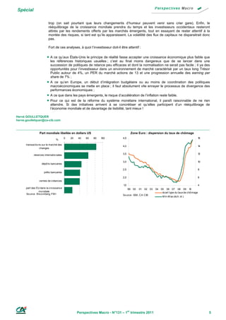 Spécial

                         trop (on sait pourtant que leurs changements d’humeur peuvent venir sans crier gare). Enfin, le
                         rééquilibrage de la croissance mondiale prendra du temps et les investisseurs occidentaux resteront
                         attirés par les rendements offerts par les marchés émergents, tout en essayant de rester attentif à la
                         montée des risques, si tant est qu’ils apparaissent. La volatilité des flux de capitaux ne disparaitrait donc
                         pas.

                         Fort de ces analyses, à quoi l’investisseur doit-il être attentif :

                         A ce qu’aux États-Unis le principe de réalité fasse accepter une croissance économique plus faible que
                           les références historiques usuelles ; c’est au final moins dangereux que de se lancer dans une
                           succession de politiques de relance peu efficaces et dont la normalisation ne serait pas facile ; il ya des
                           opportunités pour l’investisseur dans un environnement de marché caractérisé par un taux long Trésor
                           Public autour de 4%, un PER du marché actions de 13 et une progression annuelle des earning per
                           share de 7% ;
                        A   ce qu’en Europe, un début d’intégration budgétaire ou au moins de coordination des politiques
                           macroéconomiques se mette en place ; il faut absolument vite enrayer le processus de divergence des
                           performances économiques ;
                         A ce que dans les pays émergents, le risque d’accélération de l’inflation reste faible.
                         Pour ce qui est de la réforme du système monétaire international, il paraît raisonnable   de ne rien
                           attendre. Si des initiatives arrivent à se concrétiser et qu’elles participent d’un rééquilibrage de
                           l’économie mondiale et de davantage de lisibilité, tant mieux !

Hervé GOULLETQUER
herve.goulletquer@ca-cib.com



                 Part mondiale libellée en dollars US                                     Zone Euro : dispersion du taux de chômage
                                        0   20   40   60   80   100            4,5                                                                    16
                               %
      transactio ns sur le marché des
                                                                               4,0                                                                    14
                  changes

            réserves internatio nales                                          3,5                                                                    12


                                                                               3,0                                                                    10
                   dépô ts bancaires

                                                                               2,5                                                                    8
                     prêts bancaires
                                                                               2,0                                                                    6
                 ventes de créances
                                                                               1,5                                                                    4
      part des EU dans la cro issance                                                99    00   01   02   03   04   05 06 07 08 09 1         0
                  mo ndiale                                                                                          écart type du taux de chô mage
      So urce : B lo o mberg, FM I                                             So urce : ISM , CA CIB
                                                                                                                     M in-M ax (éch. dr.)




                                                 Perspectives Macro - N°131 – 1er trimestre 2011                                                           5
 